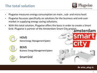 The total solution
•
•
•

Plugwise measures energy consumption on main-, sub- and micro level.
Plugwise focusses specifically on solutions for the business and end-user
market in supplying energy saving sollutions.
With this total solution, Plugwise offers the basis in order to create a Smart
Grid. Plugwise is partner of the Amsterdam Smart City project.

HEMS
Home Energy Management System

BEMS
Business Energy Management System

Smart Grid

5

 