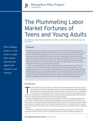 THE BROOKINGS INSTITUTION | MARCH 2014	 1
The Plummeting Labor
Market Fortunes of
Teens and Young Adults
By Andrew Sum, Ishwar Khatiwada, Mykhaylo Trubskyy, and Martha Ross with Walter McHugh and
Sheila Palma1
“These findings
point to a clear
need to couple
labor market
demand more
tightly with
education and
training.”
Summary
Employment prospects for teens and young adults in the nation’s 100 largest metropolitan
areas plummeted between 2000 and 2011. On a number of measures—employment rates, labor
force underutilization, unemployment, and year-round joblessness—teens and young adults
fared poorly, and sometimes disastrously. While labor market problems affected all young
people, some groups had better outcomes than others: Non-Hispanic whites, those from higher
income households, those with work experience, and those with higher levels of education
were more successful in the labor market. In particular, education and previous work experi-
ence were most strongly associated with employment.
Policy and program efforts to reduce youth joblessness and labor force underutilization
should focus on the following priorities: incorporating more work-based learning (such as
apprenticeships, co-ops, and internships) into education and training; creating tighter linkages
between secondary and post-secondary education; ensuring that training meets regional labor
market needs; expanding the Earned Income Tax Credit; and facilitating the transition of young
people into the labor market through enhanced career counseling, mentoring, occupational
and work-readiness skills development, and the creation of short-term subsidized jobs.
Introduction
T
he first decade of the 21st century, including the Great Recession and its aftermath, was di-
sastrous for many American workers. Anemic economic growth between 2000 and 2010 has
led a number of economists and social scientists to refer to the period as the “Lost Decade.”2
For the first time following World War II, the U.S. economy did not have more payroll jobs at
the end of a decade than at the beginning. Teens aged 16-19 and young adults aged 20-24 have been
among the most adversely affected by the constricting labor market.
Finding and keeping a job is a key step in a young person’s transition to adulthood and economic
self-sufficiency. Employment obviously allows young people to cover expenses for themselves and
their families, but it also provides valuable opportunities for teens and young adults to apply academic
skills and learn occupation-specific and broader employment skills such as teamwork, time manage-
ment, and problem-solving. Additionally, it provides work experience and contacts to help in future job
searches.
Among teens, employment should be considered complementary to education, since the first
priority is to attend school full-time and complete high school. However, evidence suggests that
 