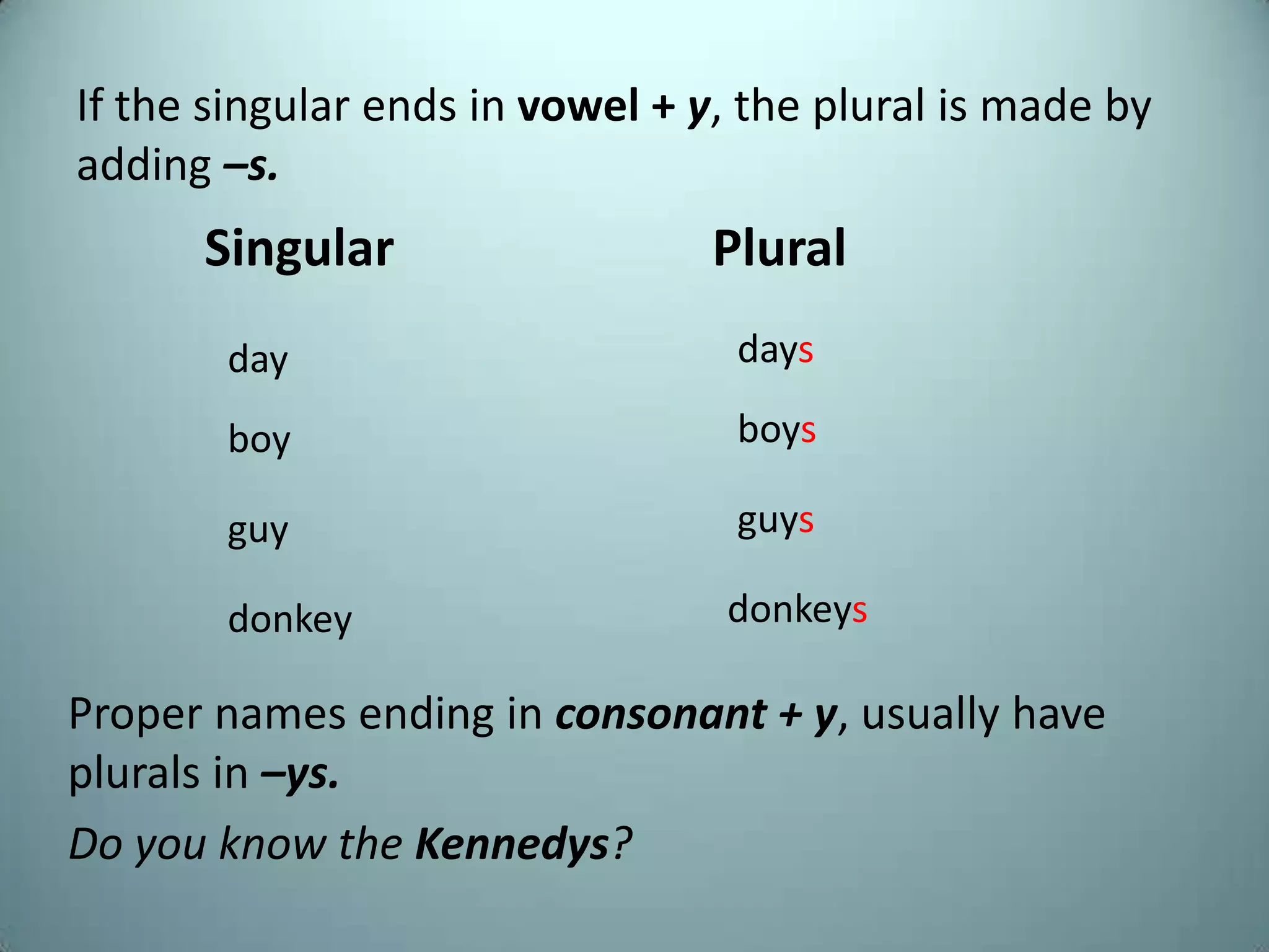 If the singular ends in vowel + y, the plural is made by
adding –s.
      Singular                   Plural
       day                        days

       boy                        boys

       guy                        guys

       donkey                    donkeys

Proper names ending in consonant + y, usually have
plurals in –ys.
Do you know the Kennedys?
 