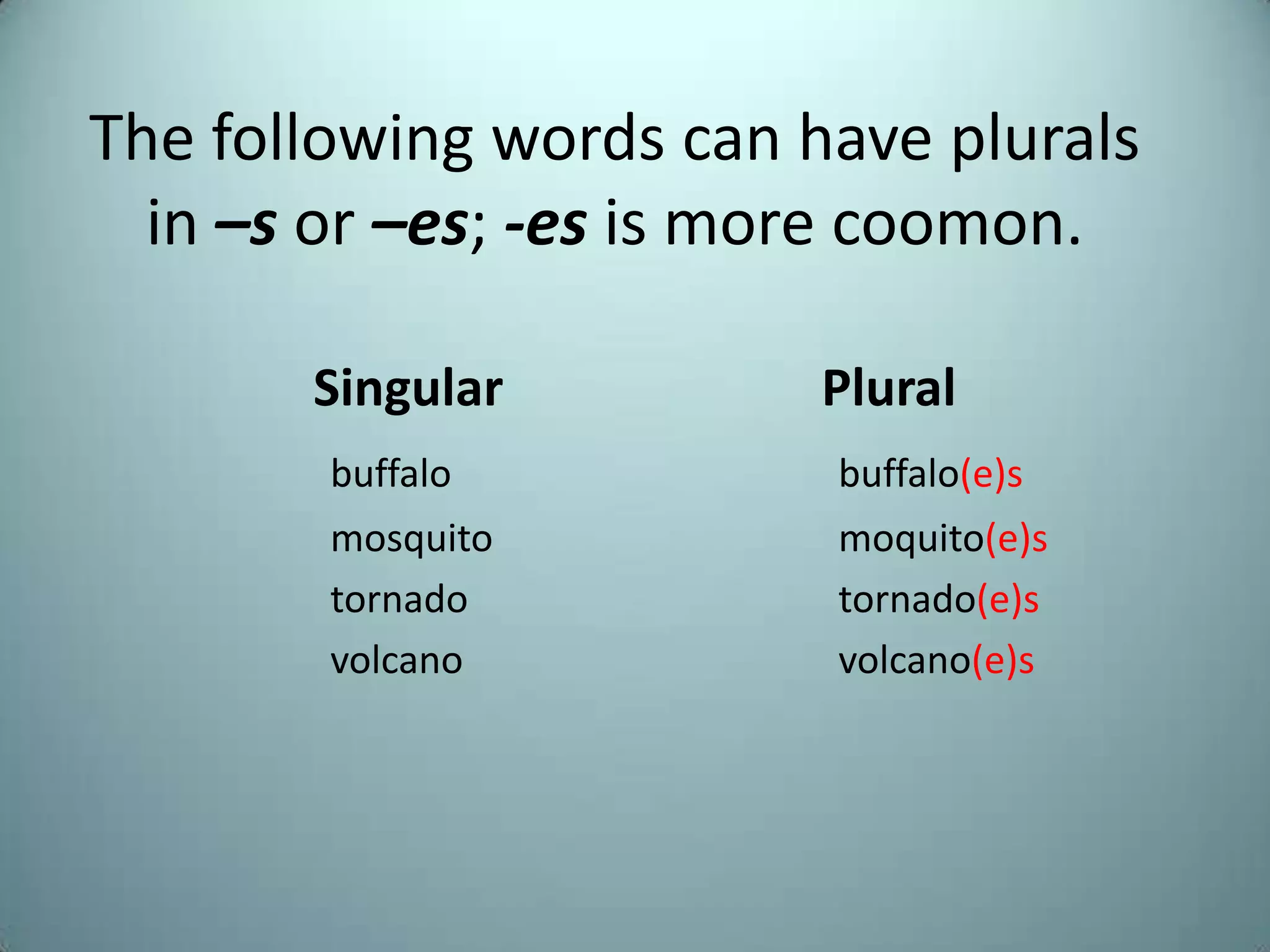 The following words can have plurals
  in –s or –es; -es is more coomon.

       Singular          Plural
        buffalo          buffalo(e)s
        mosquito         moquito(e)s
        tornado          tornado(e)s
        volcano          volcano(e)s
 