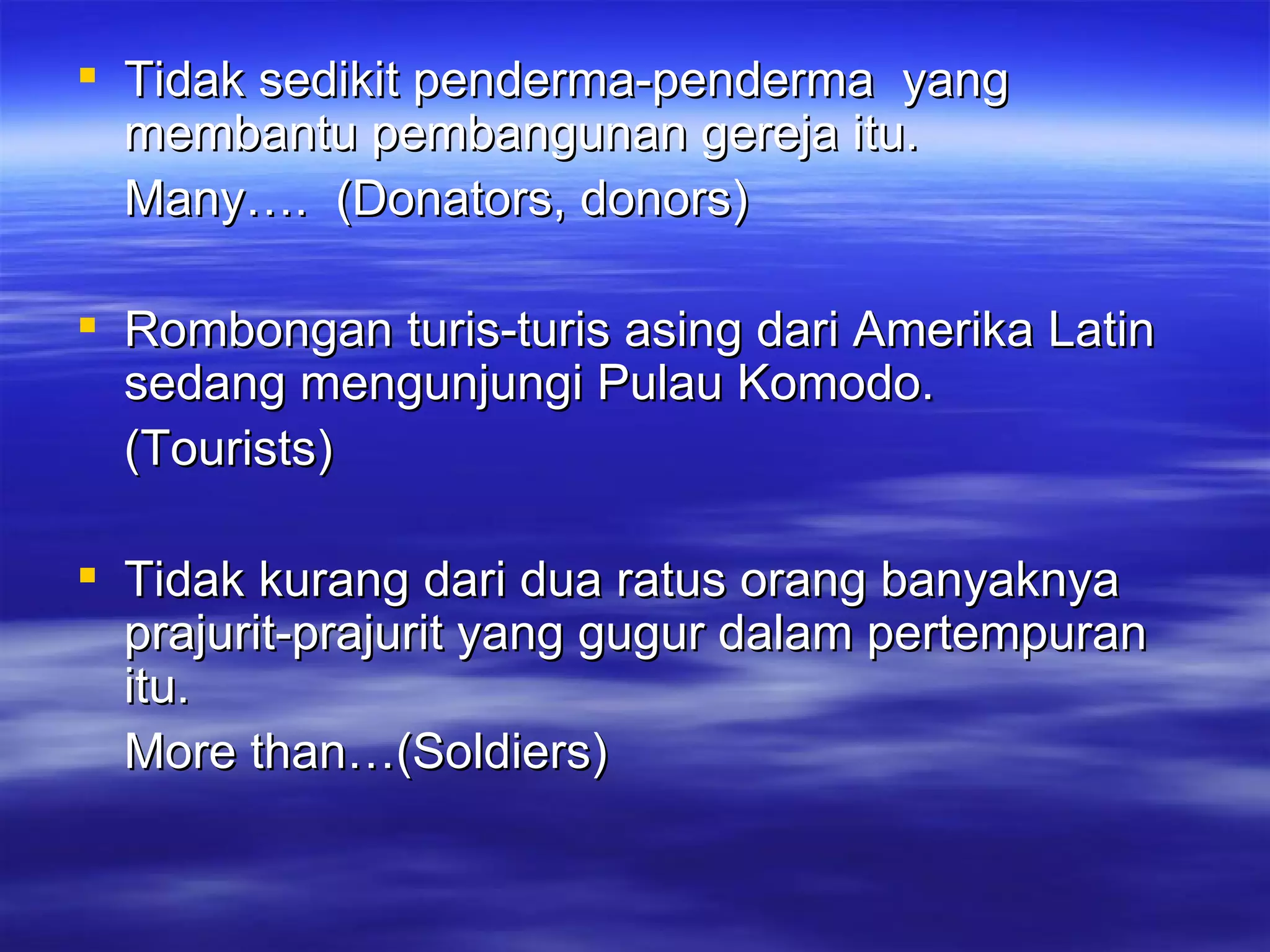 Tidak sedikit penderma-penderma  yang membantu pembangunan gereja itu. Many….  (Donators, donors) Rombongan turis-turis asing dari Amerika Latin sedang mengunjungi Pulau Komodo. (Tourists) Tidak kurang dari dua ratus orang banyaknya prajurit-prajurit yang gugur dalam pertempuran itu. More than…(Soldiers) 