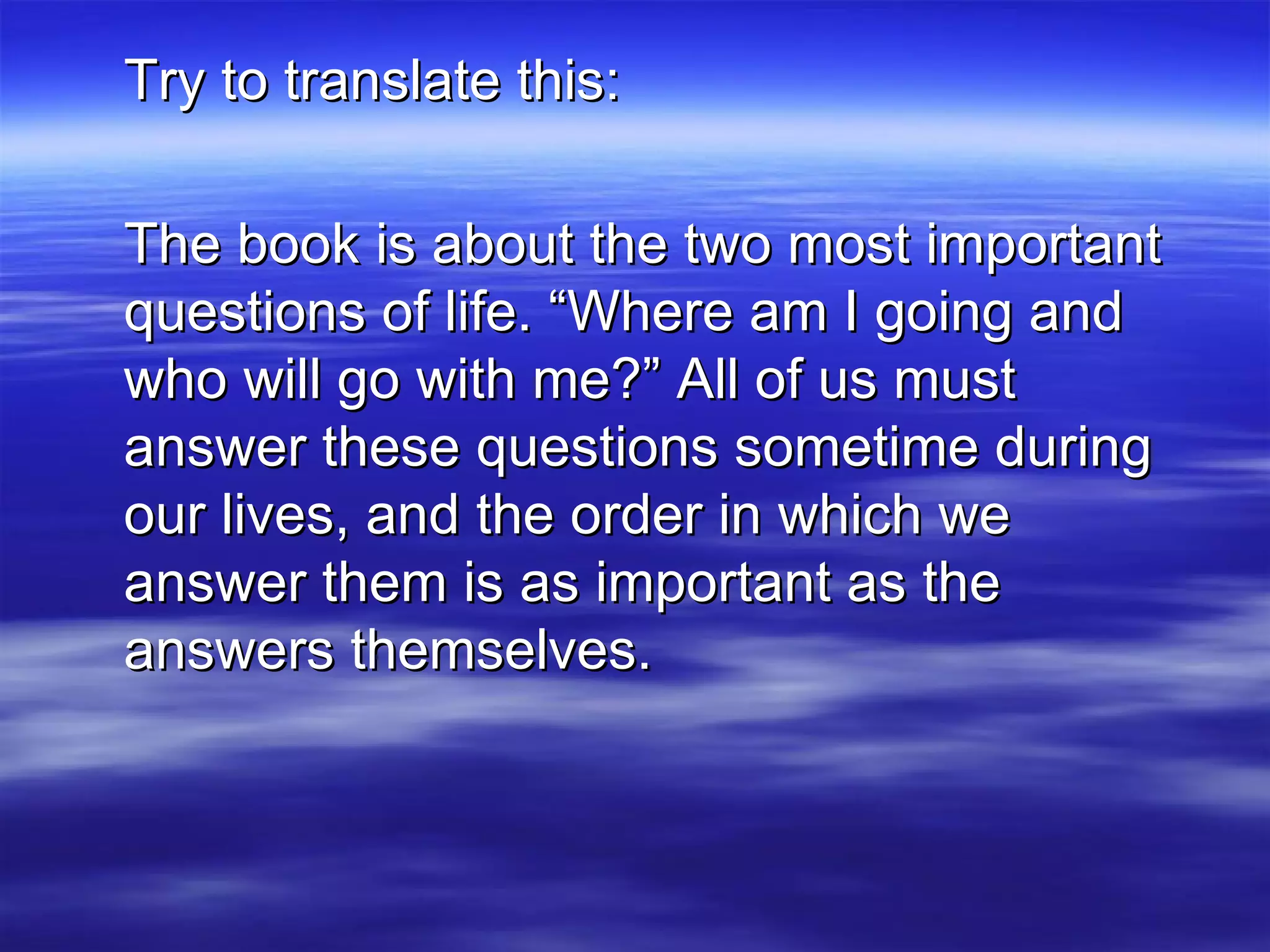 Try to translate this: The book is about the two most important questions of life. “Where am I going and who will go with me?” All of us must answer these questions sometime during our lives, and the order in which we answer them is as important as the answers themselves. 