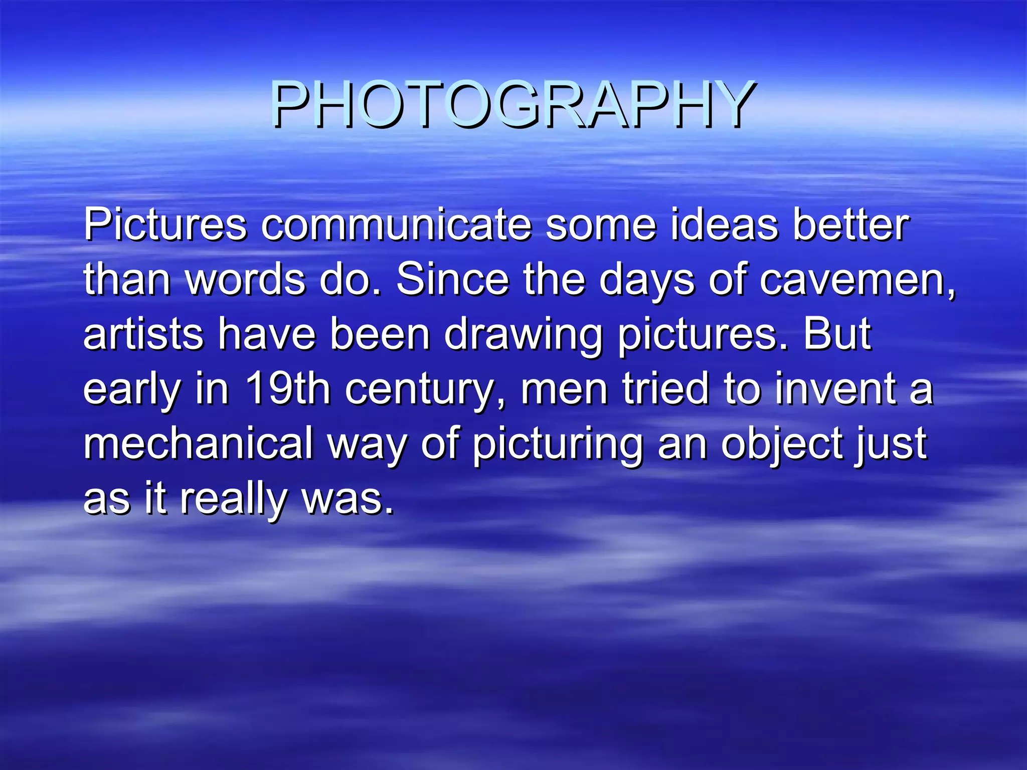 PHOTOGRAPHY Pictures communicate some ideas better than words do. Since the days of cavemen, artists have been drawing pictures. But early in 19th century, men tried to invent a mechanical way of picturing an object just as it really was. 