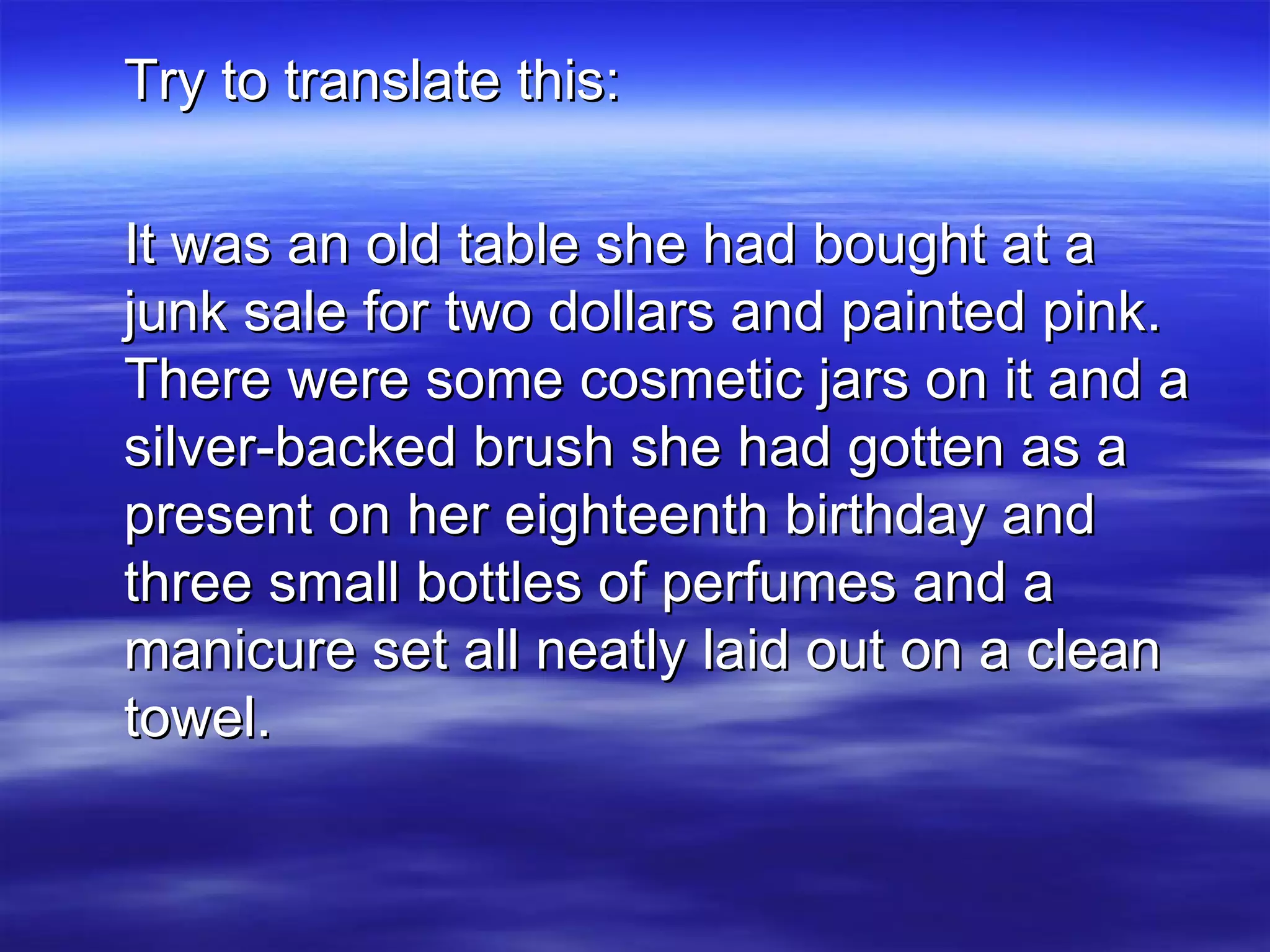 Try to translate this: It was an old table she had bought at a junk sale for two dollars and painted pink. There were some cosmetic jars on it and a silver-backed brush she had gotten as a present on her eighteenth birthday and three small bottles of perfumes and a manicure set all neatly laid out on a clean towel. 
