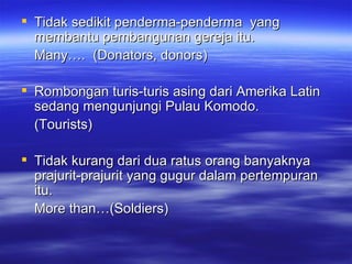 Tidak sedikit penderma-penderma  yang membantu pembangunan gereja itu. Many….  (Donators, donors) Rombongan turis-turis asing dari Amerika Latin sedang mengunjungi Pulau Komodo. (Tourists) Tidak kurang dari dua ratus orang banyaknya prajurit-prajurit yang gugur dalam pertempuran itu. More than…(Soldiers) 