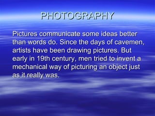 PHOTOGRAPHY Pictures communicate some ideas better than words do. Since the days of cavemen, artists have been drawing pictures. But early in 19th century, men tried to invent a mechanical way of picturing an object just as it really was. 