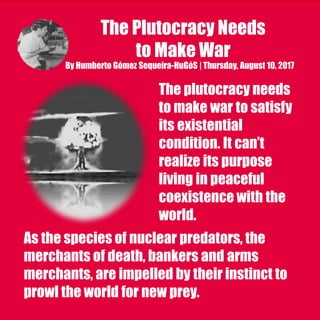The Plutocracy Needs
to Make War
By Humberto Gómez Sequeira-HuGóS | Thursday, August 10, 2017
The plutocracy needs
to make war to satisfy
its existential
condition. It can’t
realize its purpose
living in peaceful
coexistence with the
world.
As the species of nuclear predators, the
merchants of death, bankers and arms
merchants, are impelled by their instinct to
prowl the world for new prey.
 