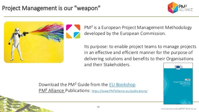 10
nicos.kourounakis@PM²alliance.eu
Project Management is our "weapon"
PM² is a European Project Management Methodology
developed by the European Commission.
Its purpose: to enable project teams to manage projects
in an effective and efficient manner for the purpose of
delivering solutions and benefits to their Organisations
and their Stakeholders.
Download the PM² Guide from the EU Bookshop
PM² Alliance Publications: https://www.PM²alliance.eu/publications/
 
