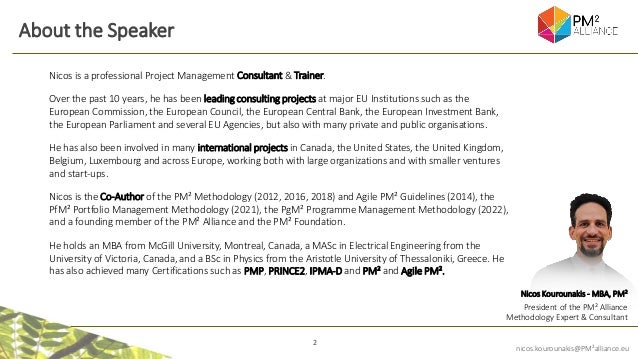 2
nicos.kourounakis@PM²alliance.eu
About the Speaker
Nicos Kourounakis - MBA, PM²
President of the PM² Alliance
Methodology Expert & Consultant
Nicos is a professional Project Management Consultant & Trainer.
Over the past 10 years, he has been leading consulting projects at major EU Institutions such as the
European Commission, the European Council, the European Central Bank, the European Investment Bank,
the European Parliament and several EU Agencies, but also with many private and public organisations.
He has also been involved in many international projects in Canada, the United States, the United Kingdom,
Belgium, Luxembourg and across Europe, working both with large organizations and with smaller ventures
and start-ups.
Nicos is the Co-Author of the PM² Methodology (2012, 2016, 2018) and Agile PM² Guidelines (2014), the
PfM² Portfolio Management Methodology (2021), the PgM² Programme Management Methodology (2022),
and a founding member of the PM² Alliance and the PM² Foundation.
He holds an MBA from McGill University, Montreal, Canada, a MASc in Electrical Engineering from the
University of Victoria, Canada, and a BSc in Physics from the Aristotle University of Thessaloniki, Greece. He
has also achieved many Certifications such as PMP, PRINCE2, IPMA-D and PM² and Agile PM².
 