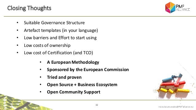 32
nicos.kourounakis@PM²alliance.eu
Closing Thoughts
• A European Methodology
• Sponsored by the European Commission
• Tried and proven
• Open Source + Business Ecosystem
• Open Community Support
• Suitable Governance Structure
• Artefact templates (in your language)
• Low barriers and Effort to start using
• Low costs of ownership
• Low cost of Certification (and TCO)
 
