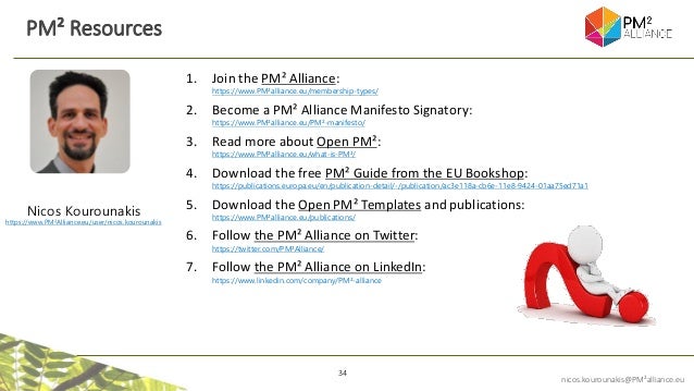 34
nicos.kourounakis@PM²alliance.eu
1. Join the PM² Alliance:
https://www.PM²alliance.eu/membership-types/
2. Become a PM² Alliance Manifesto Signatory:
https://www.PM²alliance.eu/PM²-manifesto/
3. Read more about Open PM²:
https://www.PM²alliance.eu/what-is-PM²/
4. Download the free PM² Guide from the EU Bookshop:
https://publications.europa.eu/en/publication-detail/-/publication/ac3e118a-cb6e-11e8-9424-01aa75ed71a1
5. Download the Open PM² Templates and publications:
https://www.PM²alliance.eu/publications/
6. Follow the PM² Alliance on Twitter:
https://twitter.com/PM²Alliance/
7. Follow the PM² Alliance on LinkedIn:
https://www.linkedin.com/company/PM²-alliance
PM² Resources
Nicos Kourounakis
https://www.PM²Alliance.eu/user/nicos.kourounakis
 