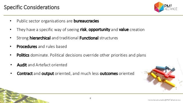 8
nicos.kourounakis@PM²alliance.eu
Specific Considerations
• Audit and Artefact oriented
• Contract and output oriented, and much less outcomes oriented
• Public sector organisations are bureaucracies
• They have a specific way of seeing risk, opportunity and value creation
• Strong hierarchical and traditional Functional structures
• Procedures and rules based
• Politics dominate. Political decisions override other priorities and plans
 