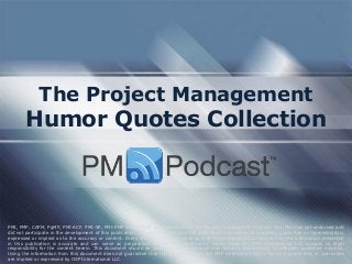 The Project Management
Humor Quotes Collection
PMI, PMP, CAPM, PgMP, PMI-ACP, PMI-SP, PMI-RMP and PMBOK are trademarks of the Project Management Institute, Inc. PMI has not endorsed and
did not participate in the development of this publication. PMI does not sponsor this publication and makes no warranty, guarantee or representation,
expressed or implied as to the accuracy or content. Every attempt has been made by OSP International LLC to ensure that the information presented
in this publication is accurate and can serve as preparation for the PMP certification exam. However, OSP International LLC accepts no legal
responsibility for the content herein. This document should be used only as a reference and not as a replacement for officially published material.
Using the information from this document does not guarantee that the reader will pass the PMP certification exam. No such guarantees or warranties
are implied or expressed by OSP International LLC.
 