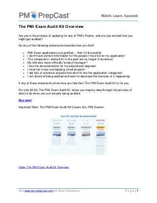 Visit www.pm-prepcast.com for Exam Resources P a g e | 1
The PMI Exam Audit Kit Overview
Are you in the process of applying for any of PMI's Exams, and are you worried that you
might get audited?
Do any of the following statements describe how you feel?
 PMI Exam applications are profiled -- And I fit the profile!
 I don't have contact information for the people I must list on my application!
 The companies I worked for in the past are no longer in business!
 My title was never officially "project manager"!
 I lost the documentation for my educational degrees!
 I have too many overlapping, small projects!
 I did lots of volunteer projects that don't fit into the application categories!
 I am afraid of being audited and want to decrease the chances of it happening!
If any of these statements show how you feel then The PMI Exam Audit Kit is for you.
For only $4.99, The PMI Exam Audit Kit takes you step-by-step through the process of
what to do when you are actually being audited.
Buy now!
Important Note: The PMI Exam Audit Kit Covers ALL PMI Exams!
Order The PMI Exam Audit Kit Overview
 