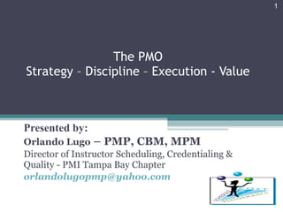 The PMO Strategy – Discipline – Execution - Value Presented by: Orlando Lugo  – PMP, CBM, MPM Director of Instructor Scheduling, Credentialing & Quality - PMI Tampa Bay Chapter [email_address] 