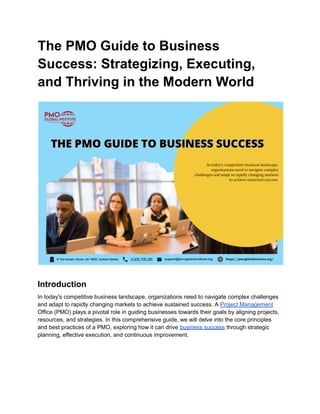 The PMO Guide to Business
Success: Strategizing, Executing,
and Thriving in the Modern World
Introduction
In today's competitive business landscape, organizations need to navigate complex challenges
and adapt to rapidly changing markets to achieve sustained success. A Project Management
Office (PMO) plays a pivotal role in guiding businesses towards their goals by aligning projects,
resources, and strategies. In this comprehensive guide, we will delve into the core principles
and best practices of a PMO, exploring how it can drive business success through strategic
planning, effective execution, and continuous improvement.
 