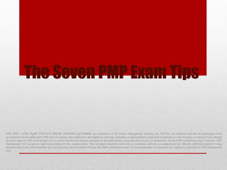 The Seven PMP Exam Tips
PMI, PMP, CAPM, PgMP, PMI-ACP, PMI-SP, PMI-RMP and PMBOK are trademarks of the Project Management Institute, Inc. PMI has not endorsed and did not participate in the
development of this publication. PMI does not sponsor this publication and makes no warranty, guarantee or representation, expressed or implied as to the accuracy or content. Every attempt
has been made by OSP International LLC to ensure that the information presented in this publication is accurate and can serve as preparation for the PMP certification exam. However, OSP
International LLC accepts no legal responsibility for the content herein. This document should be used only as a reference and not as a replacement for officially published material. Using
the information from this document does not guarantee that the reader will pass the PMP certification exam. No such guarantees or warranties are implied or expressed by OSP International
LLC.
 