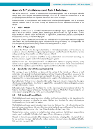 The PM² Methodology Guide v3.0
A - 101
Appendix C: Project Management Tools  Techniques
Appendix C: Project Management Tools  Techniques
This section introduces a number of commonly used Project Management Tools  Techniques useful for
dealing with various project management challenges. Each Tool  Technique is summarised in a few
paragraphs providing a simple and high-level overview of that tool or technique.
Note that the set of tools presented is not an exhaustive list of Project Management Tools  Techniques
available. Relevant sources for further reading and exploration are also presented at the end of this
section.
C.1 PESTEL Analysis
The PESTEL Analysis is used to understand how the environment might impact a project or an objective.
PESTEL stands for: Political, Economic, Social, Technological, Environmental and Legal. A PESTEL analysis
helps identify the external factors that influence an organisation, and therefore, could have an impact on
the objectives, planning or execution of projects.
This type of analysis is particularly important in the context of business justification and risk management
and will feed the process of designing a plan comprehensive enough to identify and tackle potential risk
scenarios (threats/opportunities) arising from outside the organisation or project.
C.2 Make or Buy Analysis
A Make or Buy Analysis helps the organisation to take an informed decision about what to outsource and
what not to outsource. Portfolio managers and project sponsors are often faced with the dilemma to make
or buy, considering the availability and skills of resources at hand.
The various factors to be considered for a Make or Buy Analysis include cost comparison, technology and
business processes, supplier-related information and support systems.
Potential reasons for a make decision include cost effectiveness, intellectual property concerns, quality
control issues or supplier unreliability issues. Potential reasons for buy decision include cost considerations,
lack of technical expertise, suppliers’ technical experience and/or insufficient in-house resources.
C.3 Stakeholder Interest/Influence Matrix (SIIM)
This technique is used to facilitate and document the analysis of the interest and influence of each
stakeholder in the project. It is of utmost importance to know the stakeholders and their relevance for the
project in order to identify project champions and possible detractors. As the document makes reference
to people within your organisation, care should be used to keep the information confidential.
Interest indicates the level of interest a stakeholder has for the project. Interest is measured as the degree
of enthusiasm displayed by the stakeholder in support of the project. Stakeholders can be positive, neutral
or negative towards the project.
Influence indicates the power the stakeholder has over the planning and implementation of activities. The
higher a stakeholder’s power of decision, the higher their influence. Most often the person(s) who can
make decisions on project funding and/or resources has a high influence.
C.4 Risk Likelihood/Impact Matrix
The Risk Likelihood/Impact Matrix (sometimes called the Likelihood-Impact Matrix or Risk Matrix) is used in
the qualitative assessment of risks, after the project risks have been identified. The matrix is designed as a
tool to supplement the risk log or risk register.
The Risk Likelihood/Impact Matrix is based on two criteria: the likelihood that a risk will materialise and the
potential impact caused by the risk event. Most commonly five bands are used for each of the dimensions
(also called bands) of the matrix: 1=Very low, 2=Low, 3=Medium, 4=High, 5=Very high.
The two factors are then combined by multiplying their values, resulting in the Risk Level. Measured on a
relative scale from 1 to 25, the Risk Level will trigger different risk response strategies.
The cells of the matrix are painted in different colours to indicate the criticality of the risk, typically Green
for low-level risks (risk level =2), Yellow for medium-level risks (risk level between 3 and 16), and Red for
high-level risks (risk level =20).
 