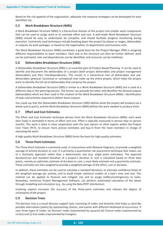 The PM² Methodology Guide v3.0 A - 102
Appendix C: Project Management Tools  Techniques
Based on the risk appetite of the organisation, adequate risk-response strategies can be developed for each
identified risk.
C.5 Work Breakdown Structure (WBS)
A Work Breakdown Structure (WBS) is a hierarchical division of the project into smaller work components
that can be used to assign work or to estimate effort and cost. A well-made Work Breakdown Structure
(WBS) should be easy to understand, be complete, and should facilitate progress monitoring during
execution. Commonly used techniques include breaking down the project by phases or stages, deliverables
or outputs, by work packages, or based on the organisation, its departments and business units.
The Work Breakdown Structure (WBS) constitutes a good basis for the Project Manager (PM) in assigning
different responsibilities to team members. Each task in the structure can then be further defined: work
can be estimated, risks and dependencies can be identified, and resources can be mobilised.
C.6 Deliverables Breakdown Structure (DBS)
A Deliverables Breakdown Structure (DBS) is an essential part of Product Based Planning. It can be used to
identify and document the deliverables of a project (both project deliverables and project management
deliverables) and their interdependencies. This results in a hierarchical tree of deliverables and sub-
deliverables (physical, functional or conceptual) that make up the entire project, which helps the project
team to identify the full set of deliverables that comprise the project.
A Deliverables Breakdown Structure (DBS) is similar to a Work Breakdown Structure (WBS) but is used at a
different step in the planning process. The former can precede the latter and identifies the desired outputs
(deliverables) which are then used in the creation of the Work Breakdown Structure (WBS)—identification
of tasks and activities required to deliver these outputs.
You could say that the Deliverables Breakdown Structure (DBS) defines what the project will produce (as a
whole and as parts), and the Work Breakdown Structure (WBS) defines the work needed to produce them.
C.7 Effort and Cost Estimates
The Effort and Cost Estimates technique derives from the Work Breakdown Structure (WBS): each work
item (task) is estimated in terms of effort and cost. Effort is typically measured in person days or person
months. This work is done in close cooperation with the task owners or other experts within the Project
Core Team (PCT), to ensure more precise estimates and buy-in from the team members in charge of
executing the work.
A high-quality Work Breakdown Structure (WBS) forms the basis for high-quality estimates.
C.8 Three-Point Estimates
The Three-Point Estimate is commonly used, in conjunctions with Network Diagrams, to provide a weighted
average of activity duration or cost. It is primarily a quantitative risk assessment technique that makes use
of a stochastic approach rather than a deterministic one (e.g. single point estimates). The expected
duration/cost and standard deviation of a project’s duration or cost is calculated based on three data
points, namely an optimistic estimate of duration or cost, a most likely estimate and a pessimistic estimate.
These estimates are then weighed to provide a weighted average of the effort, cost or duration.
In addition, these estimates can be used to calculate a standard deviation, to estimate confidence levels of
the weighted average per activity, and to build simple statistical models of a task’s time and cost. This
method can be applied to forecast and mitigate risk and to assign buffers/contingencies to tasks.
Nowadays, numerous Project Management Software, can perform automated calculation of the above
through modelling and simulation (e.g. by using the Beta-PERT distribution).
Involving experts increases the accuracy of the three-point estimates and reduces the degree of
uncertainty of the project.
C.9 Decision Trees
The decision tree is a visual decision support tool, consisting of nodes and branches that helps us describe
possible alternatives (paths) by representing choices, and events with different likelihood of occurrence. It
uses three types of nodes: (a) Decision nodes (represented by squares) (b) Chance nodes (represented by
circles) and (c) End nodes (represented by triangles).
 