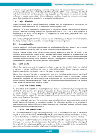 The PM² Methodology Guide v3.0
A - 103
Appendix C: Project Management Tools  Techniques
In decision tree analysis (primarily being performed during project risk management), the decision tree is
principally used in conjunction with the Expected Monetary Value (EMV) where we compute the EMV of
each alternative (branch) and thus select the most favourable one. The decision tree analysis can also be
performed by creating a stochastically determined structure and then simulate the outcomes (e.g. through
Monte Carlo simulation), in order to derive to probability-based decisions.
C.10 Project Scheduling
Project Scheduling aims to identify dependencies between tasks, to assign resources for each task, to
identify task start and end dates, and to work out the overall project duration.
Scheduling can be done for the entire project upfront or for portions thereof, such as individual stages or
iterations. Different scheduling methods and representations can be used: a list of dates/deadlines, a
milestone plan, bar charts, network diagrams and linked bar charts (Gantt charts), all of which can be seen
complementary to each other.
Once approved, the project schedule is baselined and any further change to the schedule needs to follow
the change management process and the corresponding governance arrangements.
C.11 Resource Levelling
Resource Levelling is a technique used to analyse the unbalanced use of project resources and to resolve
conflicts related to resource allocation (i.e. human resources, material or equipment).
Resource Levelling focuses on an efficient/optimal resource allocation in order for the project to be
completed within the defined timeline. Project Managers (PMs) analyse dependencies between projects or
activities to ensure that activities can be executed in a timely manner. Taking into account the identified
constraints, Resource Levelling can be performed. Resource Levelling can for example require the delay of
specific tasks until resources are available, resource reallocation etc.
C.12 Gantt Charts
A Gantt Chart is a common project management tool used to represent the schedule, phases and activities
of a project in a single visual (generally a type of horizontal bar chart). It focuses on project sequence,
duration, dependencies and status in a manner that is easy to understand.
A Gantt Chart represents the order in which activities need to be carried out and provides an overview of
the progress that has been achieved at any point in time. A Gantt Chart is used to communicate a project
schedule in a visual way but is also used to show progress made and current schedule status by adding
percent-complete shadings and a vertical “today” line. The main strength of this technique is the ability to
clearly display the status of each activity at a glance.
C.13 Critical Path Method (CPM)
The Critical Path Method (CPM) is a modelling technique that uses a mathematically based algorithm to
calculate the total duration of a project. It calculates the longest necessary path (i.e. the longest
unavoidable duration) of planned activities from beginning to the end of the project, otherwise known as
the critical path of the project. This technique helps to understand which activities have a critical influence
on the overall duration of the project.
Since the critical path represents the longest necessary path of activities, it also represents the shortest
possible duration of the project to completion. Based on this information, activities can be prioritised in
order to shorten the duration of the critical path by pruning the critical path activities, performing more
activities in parallel or adding more resources.
C.14 Critical Chain Method (CCM)
The Critical Chain Method (CCM) is a modelling technique used to plan and schedule a set of activities or
projects. It is similar to the Critical Path Method (CPM), but takes into account resources and their levelling,
as well as the behaviour of the Project Manager (PM) when estimating the duration of project activities.
The technique is based on the observation that activity time estimates for projects are close to double the
time required to complete the activities. Reasons that lead to a delay can include not taking advantage of
the early finish of an activity, pacing of the team members to fill the time available for the completion of a
task, waiting until the last moment to really focus on the task at hand, etc.
 
