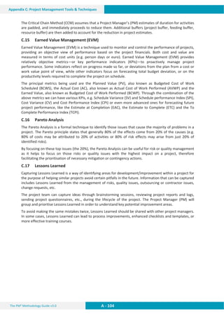 The PM² Methodology Guide v3.0 A - 104
Appendix C: Project Management Tools  Techniques
The Critical Chain Method (CCM) assumes that a Project Manager’s (PM) estimates of duration for activities
are padded, and immediately proceeds to reduce them. Additional buffers (project buffer, feeding buffer,
resource buffer) are then added to account for the reduction in project estimates.
C.15 Earned Value Management (EVM)
Earned Value Management (EVM) is a technique used to monitor and control the performance of projects,
providing an objective view of performance based on the project financials. Both cost and value are
measured in terms of cost units (e.g. person days or euro). Earned Value Management (EVM) provides
relatively objective metrics—or key performance indicators (KPIs)—to proactively manage project
performance. Some indicators reflect on progress made so far, or deviations from the plan from a cost or
work value point of view, while other indicators focus on forecasting total budget deviation, or on the
productivity levels required to complete the project on schedule.
The principal metrics being used are the Planned Value (PV), also known as Budgeted Cost of Work
Scheduled (BCWS), the Actual Cost (AC), also known as Actual Cost of Work Performed (AVWP) and the
Earned Value, also known as Budgeted Cost of Work Performed (BCWP). Through the combination of the
above metrics we can have various KPIs, e.g. Schedule Variance (SV) and Schedule performance Index (SPI),
Cost Variance (CV) and Cost Performance Index (CPI) or even more advanced ones for forecasting future
project performance, like the Estimate at Completion (EAC), the Estimate to Complete (ETC) and the To
Complete Performance Index (TCPI).
C.16 Pareto Analysis
The Pareto Analysis is a formal technique to identify those issues that cause the majority of problems in a
project. The Pareto principle states that generally 80% of the effects come from 20% of the causes (e.g.
80% of costs may be attributed to 20% of activities or 80% of risk effects may arise from just 20% of
identified risks).
By focusing on these top issues (the 20%), the Pareto Analysis can be useful for risk or quality management
as it helps to focus on those risks or quality issues with the highest impact on a project, therefore
facilitating the prioritisation of necessary mitigation or contingency actions.
C.17 Lessons Learned
Capturing Lessons Learned is a way of identifying areas for development/improvement within a project for
the purpose of helping similar projects avoid certain pitfalls in the future. Information that can be captured
includes Lessons Learned from the management of risks, quality issues, outsourcing or contractor issues,
change requests, etc.
The project team can capture ideas through brainstorming sessions, reviewing project reports and logs,
sending project questionnaires, etc., during the lifecycle of the project. The Project Manager (PM) will
group and prioritise Lessons Learned in order to understand key potential improvement areas.
To avoid making the same mistakes twice, Lessons Learned should be shared with other project managers.
In some cases, Lessons Learned can lead to process improvements, enhanced checklists and templates, or
more effective training courses.
 