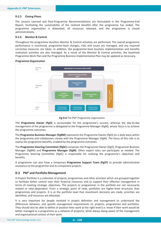 The PM² Methodology Guide v3.0 A - 108
Appendix D: PM² Extensions
D.2.5 Closing Phase
The Lessons Learned and Post-Programme Recommendations are formulated in the Programme-End
Report, facilitating the sustainability of the realised benefits after the programme has ended. The
programme organisation is disbanded, all resources released, and the programme is closed
administratively.
D.2.6 Monitor  Control
Throughout the programme duration Monitor  Control activities are performed. The overall programme
performance is monitored, programme-level changes, risks and issues are managed, and any required
corrective measures are taken. In addition, the programme-level business implementation and benefits
realisation activities are also managed. As a result of the Monitor  Control activities, the baselined
Programme Work Plan and the Programme Business Implementation Plan may be updated as necessary.
Programme Organisation
Fig D.6 The PM²-Programme organisation
The Programme Owner (PgO) is accountable for the programme’s success, whereas the day-to-day
management of the programme is delegated to the Programme Manager (PgM), whose focus is to achieve
the programme outcomes.
The Programme Business Manager (PgBM) represents the Programme Owner (PgO) on a daily basis within
the programme and collaborates closely with the Programme Manager (PgM). The focus of this role is to
realise the programme benefits, enabled by the programme outcomes.
The Programme Steering Committee (PgSC) comprises the Programme Owner (PgO), Programme Business
Manager (PgBM) and Programme Manager (PgM). Other expert roles can participate as needed. The
Programme Steering Committee (PgSC) is responsible for realising the programme’s objectives and
benefits.
A programme can also have a temporary Programme Support Team (PgST) to provide administrative
assistance to the programme and its component projects.
D.3 PM² and Portfolio Management
A Project Portfolio is a collection of projects, programmes and other activities which are grouped together
to facilitate better control over their financial resources and to support their effective management in
terms of meeting strategic objectives. The projects or programmes in the portfolio are not necessarily
related or inter-dependent. From a strategic point of view, portfolios are higher-level structures than
programmes and projects. It is at the portfolio level that investment decisions are made, priorities are
identified, and resources are allocated.
It is very important for people involved in project definition and management to understand the
differences between, and specific management requirements of, projects, programmes and portfolios.
They should also be able to define or position their work at the right level (i.e. know if their work would be
better managed as a programme or a network of projects), while always being aware of the management
and organisational context of their work.
 