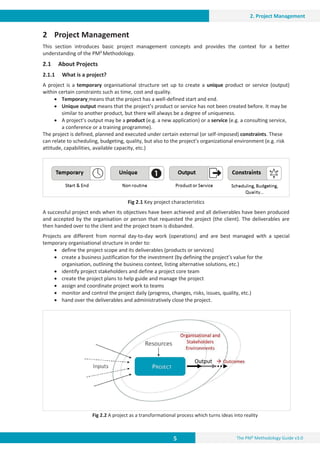 5 The PM² Methodology Guide v3.0
2. Project Management
2 Project Management
This section introduces basic project management concepts and provides the context for a better
understanding of the PM² Methodology.
2.1 About Projects
2.1.1 What is a project?
A project is a temporary organisational structure set up to create a unique product or service (output)
within certain constraints such as time, cost and quality.
x Temporary means that the project has a well-defined start and end.
x Unique output means that the project’s product or service has not been created before. It may be
similar to another product, but there will always be a degree of uniqueness.
x A project’s output may be a product (e.g. a new application) or a service (e.g. a consulting service,
a conference or a training programme).
The project is defined, planned and executed under certain external (or self-imposed) constraints. These
can relate to scheduling, budgeting, quality, but also to the project’s organizational environment (e.g. risk
attitude, capabilities, available capacity, etc.)
Fig 2.1 Key project characteristics
A successful project ends when its objectives have been achieved and all deliverables have been produced
and accepted by the organisation or person that requested the project (the client). The deliverables are
then handed over to the client and the project team is disbanded.
Projects are different from normal day-to-day work (operations) and are best managed with a special
temporary organisational structure in order to:
x define the project scope and its deliverables (products or services)
x create a business justification for the investment (by defining the project’s value for the
organisation, outlining the business context, listing alternative solutions, etc.)
x identify project stakeholders and define a project core team
x create the project plans to help guide and manage the project
x assign and coordinate project work to teams
x monitor and control the project daily (progress, changes, risks, issues, quality, etc.)
x hand over the deliverables and administratively close the project.
Fig 2.2 A project as a transformational process which turns ideas into reality
 