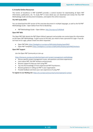 The PM² Methodology Guide v3.0
A - 115
Appendix E: Additional Resources
E.3 Useful Online Resources
The Centre of Excellence in PM² (CoEPM²) provides a central location for downloading all Open PM²
information, publications, etc. To study PM² in more detail you can download and review the free PM²
Methodology Guide and document templates, and explore the online resources:
The PM² Guide (PDF)
You can download the PDF version of this overview document in multiple languages, as well as the full PM²
Methodology Guide – Open Edition from the EU Bookshop.
x PM² Methodology Guide – Open Edition: http://europa.eu/!UR34mB
Open PM² Wiki
The Open PM² Wiki details the PM² [Open Edition] approach and provides one central place for information
on the Open PM² Methodology. To gain access to the wiki, you need to have a personal EU Login. If you do
not have an EU Login, please create one when requested.
x Open PM² Wiki: https://webgate.ec.europa.eu/fpfis/wikis/display/openPM2/
x Open PM² Templates: https://webgate.ec.europa.eu/fpfis/wikis/display/openPM2/Artefacts
Open PM² Support
Join the Open PM² Community on Join-up:
https://joinup.ec.europa.eu/collection/open-pm2-project-management-methodology
x Discuss specific project management issues, ask questions and share experiences.
x Learn about PM², the PM² Artefacts and processes.
x Receive support to help you start using PM².
x Tap into the knowledge of more experienced PM² Practitioners.
x Receive guidance in rolling out PM² in your organisation.
x Provide feedback and share your own experience of using PM².
To register to our Mailing List: https://ec.europa.eu/eusurvey/runner/openpm2-contact
 