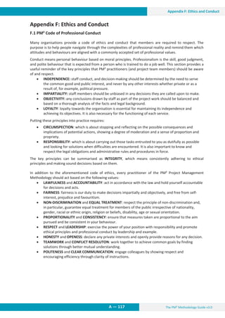 The PM² Methodology Guide v3.0
13. Appendix F: Ethics and Conduct
A — 117
Appendix F: Ethics and Conduct
Appendix F: Ethics and Conduct
F.1 PM² Code of Professional Conduct
Many organisations provide a code of ethics and conduct that members are required to respect. The
purpose is to help people navigate through the complexities of professional reality and remind them which
attitudes and behaviours are aligned with a commonly accepted set of professional values.
Conduct means personal behaviour based on moral principles. Professionalism is the skill, good judgment,
and polite behaviour that is expected from a person who is trained to do a job well. This section provides a
useful reminder of the key principles that PM² practitioners (and project team members) should be aware
of and respect.
x INDEPENDENCE: staff conduct, and decision-making should be determined by the need to serve
the common good and public interest, and never by any other interests whether private or as a
result of, for example, political pressure.
x IMPARTIALITY: staff members should be unbiased in any decisions they are called upon to make.
x OBJECTIVITY: any conclusions drawn by staff as part of the project work should be balanced and
based on a thorough analysis of the facts and legal background.
x LOYALTY: loyalty towards the organisation is essential for maintaining its independence and
achieving its objectives. It is also necessary for the functioning of each service.
Putting these principles into practice requires:
x CIRCUMSPECTION: which is about stopping and reflecting on the possible consequences and
implications of potential actions, showing a degree of moderation and a sense of proportion and
propriety.
x RESPONSIBILITY: which is about carrying out those tasks entrusted to you as dutifully as possible
and looking for solutions when difficulties are encountered. It is also important to know and
respect the legal obligations and administrative rules and procedures in force.
The key principles can be summarised as INTEGRITY, which means consistently adhering to ethical
principles and making sound decisions based on them.
In addition to the aforementioned code of ethics, every practitioner of the PM² Project Management
Methodology should act based on the following values:
x LAWFULNESS and ACCOUNTABILITY: act in accordance with the law and hold yourself accountable
for decisions and acts.
x FAIRNESS: fairness is our duty to make decisions impartially and objectively, and free from self-
interest, prejudice and favouritism.
x NON-DISCRIMINATION and EQUAL TREATMENT: respect the principle of non-discrimination and,
in particular, guarantee equal treatment for members of the public irrespective of nationality,
gender, racial or ethnic origin, religion or beliefs, disability, age or sexual orientation.
x PROPORTIONALITY and CONSISTENCY: ensure that measures taken are proportional to the aim
pursued and be consistent in your behaviour.
x RESPECT and LEADERSHIP: exercise the power of your position with responsibility and promote
ethical principles and professional conduct by leadership and example.
x HONESTY and OPENESS: declare any private interests and openly provide reasons for any decision.
x TEAMWORK and CONFLICT RESOLUTON: work together to achieve common goals by finding
solutions through better mutual understanding.
x POLITENESS and CLEAR COMMUNICATION: engage colleagues by showing respect and
encouraging efficiency through clarity of instructions.
 