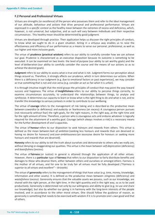 The PM² Methodology Guide v3.0 A - 118
Appendix F: Ethics and Conduct
F.2 Personal and Professional Virtues
Virtues are strengths (or excellence) of the person who possesses them and refer to the ideal management
of our attitude, behaviour and actions that drive personal and professional performance. Virtues are
expressed in a specific context as the healthy mean between the extremes of excess and deficiency, which,
however, is not universal, but subjective, and as such will vary between individuals and their respective
circumstances . This healthy mean should be determined by good judgment.
Virtues are developed through practice. Their application helps us discover the right principles of conduct,
to know what we ought to do in a given situation. Acting in a virtuous way enables us to raise the
effectiveness and efficiency of our performance as a means to serve our personal, professional, as well as
our higher and more inclusive goals.
The virtue of prudence (practical wisdom) refers to our ability to carefully consider how we can achieve
our goal. Prudence is characterised as an executive disposition because its outcome is something to be
executed. It can be examined on two levels: the level of purpose (our ability to set worthy goals) and the
level of deliberation (our ability to carefully consider the course and the means of our actions so as to
achieve the desired goals).
Judgment refers to our ability to assess what is true and what is not. Judgment forms our perception about
things around us. Therefore, it strongly affects our prudence, which in turn determines our actions. When
there is a deficiency in our Judgment (e.g. due to emotional factors or past experiences), we may consider
as true something that is not and vice-versa (e.g. consider an act as fair when it is unfair).
It is through intuitive insight that the mind grasps the principles of conduct that may point the way toward
success and happiness. The virtue of insightfulness refers to our ability to perceive things correctly, to
examine circumstances accurately, to understand the relationships between things, to analyse and
synthesise. It determines our capacity to learn or know what is the right thing to do and what is not, and to
transfer this knowledge to various contexts in order to contribute to our wellbeing.
The virtue of courage refers to the management of risk taking and is described as the productive mean
between cowardice (a deficiency) and audacity or fearlessness (an excess). A courageous person pursues
(not necessarily without fear) the right goals, for the right reasons, in the right way, at the right time and
for the right amount of time. Therefore, a person who is courageous acts and endures whatever is logically
required for the attainment of a worthy goal. Courage (which always involves a risk) is a necessary means
for the further development of one’s capacities.
The virtue of honour refers to our disposition to seek honours and rewards from others. This virtue is
defined as the mean between lack of ambition (seeking less honours and rewards than are deserved or
having no desire for honours) and over-ambitiousness (an excessive desire for honours or seeking more
honours and rewards than are deserved).
Honesty refers to our ability to tell the truth about ourselves and demonstrate to others who we really are,
without denying or exaggerating our qualities. This virtue is the mean between self-deprecation (deficiency)
and boastfulness (excess).
The virtue of fairness (or Justice) in general is attained through the application of all other virtues.
However, there is a particular type of fairness that refers to our disposition to fairly distribute benefits and
damages to those who deserve them, either between others and ourselves or amongst others. Fairness is
the mother of all virtues, and for one to be truly fair all virtues must be fully developed (“Fairness is
superior to all virtues and excellent” – Aristotle).
The virtue of generosity refers to the management of things that have value (e.g. time, money, knowledge,
information and other assets). It is defined as the productive mean between stinginess (deficiency) and
wastefulness (excess). Generosity ensures that the valuable assets we possess, such as our knowledge, are
shared with the right person, at the right time, in the right quantity and in the right way, so as to be used
productively. Generosity is determined not only by our willingness and ability to give (e.g. to use and share
our knowledge), but also by whether our giving is in harmony with the long-term interests of the people
involved, and in accordance to the other moral virtues. One should follow the guidance of reason, as
generosity is something that needs to be exercised with wisdom if it is to promote one’s own good and that
of others.
 