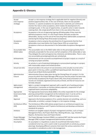The PM² Methodology Guide v3.0
A — 121
Appendix G: Glossary
Appendix G: Glossary
A
Accept
(risk-response
strategy)
Accept is a risk-response strategy that is applicable both for negative (threats) and
positive (opportunities) risks. In the case of threats, there are two possible
reactions, i.e. passive acceptance (no special action is planned, just continue to
monitor the risk) or active acceptance, which implies the development of a
contingency plan. In the case of opportunities, no specific action is taken towards
realizing them. We simply benefit from them in the case where they occur.
Acceptance Acceptance is the act of approving (signing-off) deliverables if they meet the
defined acceptance criteria. It is the Project Owner (PO) who accepts the
deliverables, during or at the end of the Executing Phase (deliverables acceptance)
and during the Closing Phase (final project acceptance).
Acceptance
Criteria
Acceptance criteria comprise the prioritised list of requirements that the final
deliverables must meet before the Project Owner (PO) can accept them.
Acceptance criteria are documented in the Deliverables Acceptance Management
Plan.
Accountable Role
(RASCI table)
The accountable role on the RASCI table refers to the person/group/entity that is
ultimately answerable for the correct and full completion of the deliverable or task.
They delegate the work and approve key milestones and deliverables. There is only
one accountable person/group/entity per activity/task.
Achievements Achievements are the successful accomplishment of project outputs as a result of
carrying out project activities.
Activity An activity is a set of tasks/work belonging to a process/work package in a project,
with measurable outputs and limited duration.
Actual Cost (AC) Actual Cost (AC) is the amount of cost (monetary units) actually incurred until a
given point in time (e.g. within a predefined reposting period). Also known as
Actual Cost of Work Performed (ACWP).
Administrative
Closure
Administrative Closure takes place during the Closing Phase of a project. It is the
process by which the Project Manager (PM) ensures that the project has been fully
and formally accepted by the Project Owner (PO), that all documentation and
records are reviewed, organised and securely archived, and that all resources are
formally released.
Agile project
management
Agile is a project management approach with a specific set of working principles
and practices. It promotes an iterative delivery approach, cooperation of self-
organised teams and process adaptability.
Appropriate
Governance Body
(AGB)
The Appropriate Governance Body (AGB) is the entity responsible for the strategic
planning and portfolio management at the institution level. It can be set for a
specific domain and appear in different stages of the governance process.
Approval Approval is the formal acceptance of (i.e. positive decision on) something, such as a
deliverable, an artefact, a project change or a risk-response strategy.
Architecture Office
(AO)
The Architecture Office (AO) advises project teams on architectural aspects (e.g.
Application Architecture and IT Systems Architecture) and develops architecture
standards for projects.
Artefacts Artefacts are tangible outputs of project management activities, such as Project
Management Plans, the Project Work Plan, Meeting Minutes, Logs, Checklists,
Reports, the Business Case and Project Charter.
Project Manager
Assistant (PMA)
The Project Manager Assistant (PMA) is an optional PM² role that assists the Project
Manager (PM) in project management/administration activities.
Assumption An assumption is a hypothesis or piece of unconfirmed information that is
considered to be true, and is used in order to proceed with an activity (e.g. project
planning). Developing different scenarios that match the various outcomes of an
assumption is considered as vital in risk management.
 