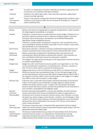 The PM² Methodology Guide v3.0 A - 122
Appendix G: Glossary
Audit An audit is an independent evaluation undertaken to provide an appropriate level
of assurance as to compliance with given standards.
Authority Authority is the right to give orders, make and enforce decisions, apply project
resources and sign approvals.
Avoid
(risk response
strategy)
Avoid is a risk-response strategy that consists of changing project conditions, plans,
activities or even scope to render the risk irrelevant to the project (i.e. Impact=0
and/or Likelihood=0 %).
B
Backup Backup is the process of copying data to a separate storage device in order to protect
the original against unavailability or corruption.
Baseline A baseline is a desired value of a project dimension (scope, budget, schedule, etc.) or
plan that is agreed on and will serve as a reference during the project’s execution.
During the course of the project, new baselines can be defined following the
appropriate change management process.
Benefit A benefit is a positive effect resulting from a project (i.e. seen as positive by one or
more stakeholders). Benefits should be measurable. The term 'Impact' is also used to
describe Benefits in EU funded projects.
Best Practice Best practice describes a method or technique established through experience and
research consistently shows results superior to those achieved with other means.
Bottom-up
(technique)
Bottom-up describes an approach for identifying project work elements and
estimating their effort/cost based on detailed work activities. These estimates are
then consolidated (rolled-up) to derive the total project cost/effort.
Budget The budget is the approved annual allocation of the organisation’s financial resources
to a specific project/objective.
Budget Lines Budget lines refer to the financial resources specific to an organisation or unit. They
can be associated with a programme, an action/decision, a directive, a project or a
task. The term is often used as a synonym for funding sources.
Budget
Performance
Budget performance or the Cost Performance Index (CPI) is an indicator of the cost
efficiency of project work accomplished to date. It is the ratio (percentage) of the
earned value (progress) and the actual effort (Ratio=(Progress/Actual effort)*100). If
this indicator is less than 100% it means that the project is over budget; if it is higher
than 100% it means that the project is under budget.
Business Case A Business Case is a document that provides contextual information to the decision-
makers on the project’s costs and benefits, strategic alignment and/or business
problems the project intends to solve. It captures the reasoning for the project,
presents several alternative solutions, provides the justification for the investment in
time and effort, and establishes the budgetary needs.
Business
Continuity
Planning (BCP)
Business Continuity Planning (BCP) is a process that identifies all critical functions,
services and activities that must be accomplished to enable an organisation or a
functional area to continue its business functions during a time of disaster or serious
disruption (e.g. power outages, natural disasters, accidents, acts of sabotage or other
incidents). The overall scope of Business Continuity Management covers the Disaster
Recovery Plans that are dedicated to the recovery of ICT systems and activities in
cases of major disruptions.
Business
Governing Layer
The Business Governing Layer is composed of the organisation’s decision-making
bodies from several business domains responsible for governing the project. (See also
Appropriate Governance Body, AGB.)
Business
Implementation
Group (BIG)
The Business Implementation Group consists of representatives from the business
(customer) and user groups. It is responsible for representing the receiving
organisation during various phases of the project, specifically during business
implementation of the solution and user acceptance activities.
 