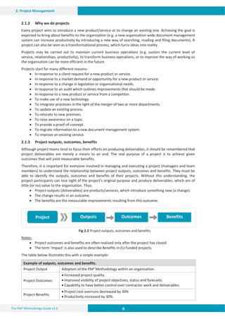 6 6 6
The PM² Methodology Guide v3.0
2. Project Management
Outputs Outcomes Benefits
Project
2.1.2 Why we do projects
Every project aims to introduce a new product/service or to change an existing one. Achieving the goal is
expected to bring about benefits to the organisation (e.g. a new organisation-wide document management
system can increase productivity by introducing a new way of searching, reading and filing documents). A
project can also be seen as a transformational process, which turns ideas into reality.
Projects may be carried out to maintain current business operations (e.g. sustain the current level of
service, relationships, productivity), to transform business operations, or to improve the way of working so
the organisation can be more efficient in the future.
Projects start for many different reasons:
x In response to a client request for a new product or service.
x In response to a market demand or opportunity for a new product or service.
x In response to a change in legislation or organisational needs.
x In response to an audit which outlines improvements that should be made.
x In response to a new product or service from a competitor.
x To make use of a new technology.
x To integrate processes in the light of the merger of two or more departments.
x To update an existing process.
x To relocate to new premises.
x To raise awareness on a topic.
x To provide a proof-of-concept.
x To migrate information to a new document management system.
x To improve an existing service.
2.1.3 Project outputs, outcomes, benefits
Although project teams tend to focus their efforts on producing deliverables, it should be remembered that
project deliverables are merely a means to an end. The real purpose of a project is to achieve given
outcomes that will yield measurable benefits.
Therefore, it is important for everyone involved in managing and executing a project (managers and team
members) to understand the relationship between project outputs, outcomes and benefits. They must be
able to identify the outputs, outcomes and benefits of their projects. Without this understanding, the
project participants can lose sight of the project’s original purpose and produce deliverables, which are of
little (or no) value to the organisation. Thus:
x Project outputs (deliverables) are products/services, which introduce something new (a change).
x The change results in an outcome.
x The benefits are the measurable improvements resulting from this outcome.
Fig 2.3 Project outputs, outcomes and benefits
Notes:
x Project outcomes and benefits are often realised only after the project has closed.
x The term 'Impact' is also used to describe Benefits in EU funded projects.
The table below illustrates this with a simple example:
Example of outputs, outcomes and benefits.
Project Output Adoption of the PM² Methodology within an organisation.
Project Outcomes
x Increased project quality.
x Improved visibility of project objectives, status and forecasts.
x Capability to have better control over contractor work and deliverables.
Project Benefits
x Project cost overruns decreased by 30%
x Productivity increased by 30%.
 