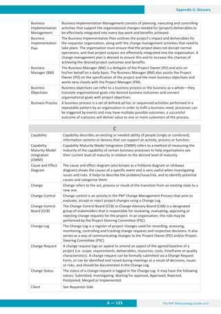The PM² Methodology Guide v3.0
A — 123
Appendix G: Glossary
Business
Implementation
Management
Business Implementation Management consists of planning, executing and controlling
activities that support the organisational changes needed for (project) deliverables to
be effectively integrated into every day work and benefits achieved.
Business
Implementation
Plan
The Business Implementation Plan outlines the project’s impact and deliverables for
the requestor organisation, along with the change management activities that need to
take place. The organisation must ensure that the project does not disrupt normal
operations, and that project outputs are effectively integrated into the organisation. A
change management plan is devised to ensure this and to increase the chances of
achieving the desired project outcomes and benefits.
Business
Manager (BM)
The Business Manager (BM) is a delegate of the Project Owner (PO) and acts on
his/her behalf on a daily basis. The Business Manager (BM) also assists the Project
Owner (PO) on the specification of the project and the main business objectives and
works very closely with the Project Manager (PM).
Business
Objectives
Business objectives can refer to a business process or the business as a whole—they
translate organisational goals into desired business outcomes and connect
organisational goals with project objectives.
Business Process A business process is a set of defined ad hoc or sequenced activities performed in a
repeatable pattern by an organisation in order to fulfil a business need; processes can
be triggered by events and may have multiple possible outcomes; a successful
outcome of a process will deliver value to one or more customers of the process.
C
Capability Capability describes an existing or needed ability of people (singly or combined),
information systems or devices that can support an activity, process or function.
Capability
Maturity Model
Integration
(CMMI)
Capability Maturity Model Integration (CMMI) refers to a method of measuring the
maturity of the capability of certain business processes to help organisations see
their current level of maturity in relation to the desired level of maturity.
Cause and Effect
Diagram
The cause and effect diagram (also known as a fishbone diagram or Ishikawa
diagram) shows the causes of a specific event and is very useful when investigating
issues and risks. It helps to describe the problem/issue/risk, and to identify potential
causes and categorise them.
Change Change refers to the act, process or result of the transition from an existing state to a
new one.
Change Control Change control is an activity in the PM² Change Management Process that aims to
evaluate, accept or reject project changes using a Change Log.
Change Control
Board (CCB)
The Change Control Board (CCB) or Change Advisory Board (CAB) is a designated
group of stakeholders that is responsible for reviewing, evaluating, approving or
rejecting change requests for the project. In an organisation, this role may be
performed by the Project Steering Committee (PSC).
Change Log The Change Log is a register of project changes used for recording, assessing,
monitoring, controlling and tracking change requests and respective decisions. It also
serves as a way of communicating changes to the Project Owner (PO) and/or Project
Steering Committee (PSC).
Change Request A change request logs an appeal to amend an aspect of the agreed baseline of a
project (i.e. scope, requirements, deliverables, resources, costs, timeframe or quality
characteristics). A change request can be formally submitted via a Change Request
Form, or can be identified and raised during meetings as a result of decisions, issues
or risks, and should be documented in the Change Log.
Change Status The status of a change request is logged in the Change Log. It may have the following
values: Submitted, Investigating, Waiting for approval, Approved, Rejected,
Postponed, Merged or Implemented.
Client See Requestor Side.
 
