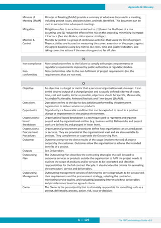 The PM² Methodology Guide v3.0
A — 129
Appendix G: Glossary
Minutes of
Meeting (MoM)
Minutes of Meeting (MoM) provide a summary of what was discussed in a meeting,
including project issues, decisions taken, and risks identified. This document can be
used as an input into subsequent meetings.
Mitigation Mitigation refers to an action carried out to: (1) lower the likelihood of a risk
occurring, and (2) reduce the effect of the risk on the project by minimising its impact
if it occurs. (See also Reduce, risk response strategy.)
Monitor 
Control
Monitor  Control is a group of continuous activities that spans the life of a project.
These activities are focused on measuring the correct execution of the project against
the agreed baselines using key metrics like costs, time and quality indicators, and
taking corrective actions if the execution goes too far off plan.
N
Non-compliance Non-compliance refers to the failure to comply with project requirements or
regulatory requirements imposed by public authorities or regulatory bodies.
Non-
conformities
Non-conformities refer to the non-fulfilment of project requirements (i.e. the
requirements that are not met).
O
Objective An objective is a target or metric that a person or organisation seeks to meet. It can
be the desired output of a change/project and is usually defined in terms of scope,
time, cost and quality. As far as possible, objectives should be Specific, Measurable,
Attainable/Achievable, Relevant/Realistic and Time-bound (SMART).
Operations Operations refers to the day-to-day activities performed by the permanent
organisation to deliver services or products.
Opportunity Opportunity is a favourable condition that can be exploited to result in a positive
change or improvement in the project environment.
Organisational-
based
Breakdown
Organisational-based breakdown is a technique used to represent and organise
project work by organisational entities (e.g. business units). Deliverables and project
work are defined by and grouped in lower levels.
Organisational
Procurement
Procedures
Organisational procurement procedures define how organisation can attained goods
or services. They are provided at the organisational level and are also available to
projects. They complement or supersede the Outsourcing Plan.
Outcomes Outcomes comprise the direct results of the usage (implementation) of project
outputs by the customer. Outcomes allow the organisation to achieve the intended
benefits of a project.
Outputs See Deliverables.
Outsourcing
Plan
The Outsourcing Plan describes the contracting strategies that will be used to
outsource services or products outside the organisation to fulfil the project needs. It
outlines the scope of products and/or services to be contracted and identifies
responsibilities for the full contract lifecycle. It also includes the criteria for evaluating
the contractors’ service and deliverables.
Outsourcing
Management
Outsourcing management consists of defining the services/products to be outsourced,
their requirements and the procurement strategy, selecting the contractor,
monitoring service quality, and evaluating/accepting interim and final deliverables
and/or milestones based on agreed criteria.
Owner The Owner is the person/entity that is ultimately responsible for something such as a
project, deliverable, process, action, risk, issue or decision.
 
