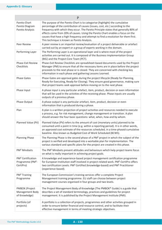 The PM² Methodology Guide v3.0 A - 130
Appendix G: Glossary
P
Pareto Chart
Pareto Diagram
Pareto Analysis
The purpose of the Pareto Chart is to categorise (highlight) the cumulative
percentage of the contribution of causes (issues, cost, etc.) according to the
frequency with which they occur. The Pareto Principle states that generally 80% of
effects come from 20% of causes. Using the Pareto Chart enables a focus on the
causes that have a high frequency and attempt to find a resolution for them first.
This technique is known as Pareto Analysis.
Peer Review A peer review is an impartial review/evaluation of a project deliverable or artefact
carried out by an expert or a group of experts working in the domain.
Performing Layer The Performing Layer is an operational layer and is where most of the project
activities are carried out. It is composed of the Business Implementation Group
(BIG) and the Project Core Team (PCT).
Phase-Exit Review
Checklists
Phase-Exit Review Checklists are spreadsheet-based documents used by the Project
Manager (PM) to ensure that all the necessary items are in place before the project
proceeds to the next phase or is closed. They are concerned with checking key
information in each phase and gathering Lessons Learned.
Phase Gates Phase Gates are approval gates during the project lifecycle (Ready for Planning,
Ready for Executing, Ready for Closing). They ensure good governance, making sure
that project teams seek approval before moving on to the next phase.
Phase Input A phase input is any particular artefact, item, product, decision or even information
that will be used in the activities of the receiving phase. Phase inputs are usually
outputs of a previous phase.
Phase Output A phase output is any particular artefact, item, product, decision or even
information that is produced during a phase.
Plan A plan is a written projection of project activities and resources needed to execute
a process, e.g. for risk management, change management or transition. A plan
should answer the four basic questions: what, when, how and by whom.
Planned Value (PV) Planned Value (PV) refers to the amount of cost (monetary units) planned to be
consumed until a point in time (e.g. within a reporting period). It is in other words,
an approved cost estimate of the resources scheduled, in a time-phased cumulative
baseline. Also known as Budgeted Cost of Work Scheduled (BCWS).
Planning Phase The Planning Phase is the second phase of a PM² project in which the subject of the
project is verified and developed into a workable plan for implementation. The
various standard and specific plans for the project are created in this phase.
PM² Mindsets The PM² Mindsets present attitudes and behaviours which help project teams focus
on what is really important in achieving project goals.
PM² Certification
Programme (PM²-
CertiPro)
A knowledge and experience-based project management certification programme
for European Institution staff involved in project-related work. PM²-CertiPro offers
two certification Levels: PM² Certified (knowledge-based) and PM² Practitioner
(experience-based).
PM² Training
Programme
The European Commission’s training services offer a complete Project
Management training programme. EU staff can choose between project
management courses organised in four groups and two levels.
PMBOK (Project
Management Body
of Knowledge)
The Project Management Body of Knowledge (The PMBOK® Guide) is a guide that
describes a set of standard terminology, practices and guidelines for project
management. It is published by the Project Management Institute (PMI).
Portfolio (of
projects)
A portfolio is a collection of projects, programmes and other activities grouped in
order to ensure better financial and resource control, and to facilitate their
effective management in terms of meeting strategic objectives.
 