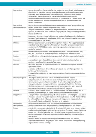 The PM² Methodology Guide v3.0
A — 131
Appendix G: Glossary
Post-project Post-project defines the period after the project has been closed. It includes a set
of activities to maintain, improve, extend and support project deliverables after
they have been delivered to the stakeholders/user community. Post-project
activities are the responsibility of the permanent organisation and are
implemented as part of ongoing operations or future projects. These activities are
usually defined in the Business Implementation Plan or recommended in the
Project-End Report.
Post-project
Recommendations
Post-project recommendations comprise suggested courses of action to improve
project deliverables after the project has been closed.
They are related to the operation of the product/service, and include extensions,
updates, maintenance, ideas for follow-up projects, etc. They should be part of the
Project-End Report.
Pre-project Pre-project describes the period before the project officially starts (i.e. before the
Business Case is approved). It includes activities and information gathering related
to the idea/need for the project.
PRINCE2 PRINCE2 is a process-driven project management method that supports selected
aspects of project management. The acronym stands for “projects in a controlled
environment”. PRINCE2 covers the planning, organisation, management and
control of projects.
Priority Priority refers to the numerical value given to a project item (requirement, risk,
task, etc.) to classify its relative importance in comparison with other items.
Problem A problem is an existing state that can potentially affect the organisation’s goals.
Procedure A procedure is a set of established steps and instructions that specify how to
perform a specific activity, as part of a process.
Process Processes represent an organised sequence of activities that together achieve a
specified outcome.
A process can be broken down into sub-processes, and can show operation of a
function, system or service.
It may also be used to link or make up organisations, functions, services and other
processes.
Process Categories The organisation’s processes can be classified into different process
categories/domains. Examples are: asset management, audit, internal
communication, external communication, document management, financial
management, grant management, human resources, IT, legislation lifecycle,
statistics management, case management, crisis management (alert systems),
procurement, programme management and strategic planning.
Product A product is the tangible output of a project using the PM² Methodology. For a
business, a product might be a good manufactured for sale to customers.
Programme A programme is a collection of projects aimed towards a common goal–i.e. a group
of related projects managed in a coordinated way to obtain benefits that could not
be achieved from their individual management. Programmes may also include
elements of related work outside the scope of its projects.
Programme
Management
Programme management is the process of managing several inter-dependent
projects to better achieve the programme’s strategic objectives and benefits.
Project A project is a temporary organisational structure which is set up to create a unique
product or service (output) within certain constraints. Temporary means that every
project has a definite beginning and a definite ending. Unique means that the
product or service is different in some distinguishing way from existing products
and services.
Projects are run by people, constrained by limited resources, and planned,
executed and controlled. Projects are often critical components of the performing
organisations’ business strategy.
 