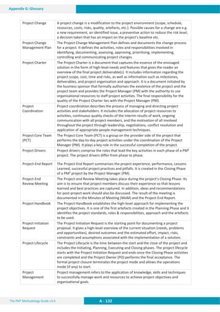 The PM² Methodology Guide v3.0 A - 132
Appendix G: Glossary
Project Change A project change is a modification to the project environment (scope, schedule,
resources, costs, risks, quality, artefacts, etc.). Possible causes for a change are e.g.
a new requirement, an identified issue, a preventive action to reduce the risk level,
a decision taken that has an impact on the project’s baseline etc.
Project Change
Management Plan
The Project Change Management Plan defines and documents the change process
for a project. It defines the activities, roles and responsibilities involved in
identifying, documenting, assessing, approving, prioritising, implementing,
controlling and communicating project changes.
Project Charter The Project Charter is a document that captures the essence of the envisaged
solution in the form of high-level needs and features that gives the reader an
overview of the final project deliverable(s). It includes information regarding the
project scope, cost, time and risks, as well as information such as milestones,
deliverables, and project organisation and approach. It is a document initiated by
the business sponsor that formally authorises the existence of the project and the
project team and provides the Project Manager (PM) with the authority to use
organisational resources to staff project activities. The final responsibility for the
quality of the Project Charter lies with the Project Manager (PM).
Project
Coordination
Project coordination describes the process of managing and directing project
activities and stakeholders. It includes the allocation of project resources to
activities, continuous quality checks of the interim results of work, ongoing
communication with all project members, and the motivation of all involved
throughout the project through leadership, negotiations, conflict resolution and
application of appropriate people management techniques.
Project Core Team
(PCT)
The Project Core Team (PCT) is a group on the provider side of the project that
performs the day-to-day project activities under the coordination of the Project
Manager (PM). It plays a key role in the successful completion of the project.
Project Drivers Project drivers comprise the roles that lead the key activities in each phase of a PM²
project. The project drivers differ from phase to phase.
Project-End Report The Project-End Report summarises the project experience, performance, Lessons
Learned, successful project practices and pitfalls. It is created in the Closing Phase
of a PM² project by the Project Manager (PM).
Project-End
Review Meeting
The Project-end Review Meeting takes place during the project’s Closing Phase. Its
aim is to ensure that project members discuss their experience so that lessons
learned and best practices are captured. In addition, ideas and recommendations
for post-project work should also be discussed. The result of the meeting is
documented in the Minutes of Meeting (MoM) and the Project-End Report.
Project Handbook The Project Handbook establishes the high-level approach for implementing the
project objectives. It is one of the first artefacts created in the Planning Phase and it
identifies the project standards, roles  responsibilities, approach and the artefacts
to be used.
Project Initiation
Request
The Project Initiation Request is the starting point for documenting a project
proposal. It gives a high-level overview of the current situation (needs, problems
and opportunities), desired outcomes and the estimated effort, impact, risks,
constraints and assumptions associated with the implementation of a solution.
Project Lifecycle The Project Lifecycle is the time between the start and the close of the project and
includes the Initiating, Planning, Executing and Closing phases. The project lifecycle
starts with the Project Initiation Request and ends once the Closing Phase activities
are completed and the Project Owner (PO) performs the final acceptance. The
formal project closure terminates the project mode and allows the operations
mode (if any) to start.
Project
Management
Project management refers to the application of knowledge, skills and techniques
to successfully manage work and resources to achieve project objectives and
organisational goals.
 