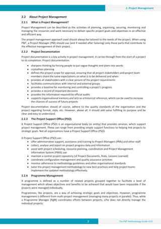 7 The PM² Methodology Guide v3.0
2. Project Management
2.2 About Project Management
2.2.1 What is Project Management?
Project Management can be described as the activities of planning, organising, securing, monitoring and
managing the resources and work necessary to deliver specific project goals and objectives in an effective
and efficient way.
The project management approach used should always be tailored to the needs of the project. When using
PM², a Project Manager (PM) should use (and if needed after tailoring) only those parts that contribute to
the effective management of their project.
2.2.2 Project Documentation
Project documentation is a key activity in project management. It carries through from the start of a project
to its completion. Project documentation:
x sharpens thinking by forcing people to put vague thoughts and plans into words
x crystallises planning
x defines the project scope for approval, ensuring that all project stakeholders and project team
members share the same expectations on what is to be delivered and when
x provides all stakeholders with a clear picture of the project requirements
x facilitates communication with internal and external groups
x provides a baseline for monitoring and controlling a project’s progress
x provides a record of important decisions
x provides the information required by official audits
x supports organisational memory and acts as a historical reference, which can be used to increase
the chances of success of future projects
Project documentation should of course, adhere to the quality standards of the organisation and the
project regarding format, style, etc. However, above all, it should add value fulfilling its purpose and be
clear and easy to understand.
2.2.3 The Project Support Office (PSO)
A Project Support Office (PSO) is an organisational body (or entity) that provides services, which support
project management. These can range from providing simple support functions to helping link projects to
strategic goals. Not all organisations have a Project Support Office (PSO).
A Project Support Office (PSO) can:
x offer administrative support, assistance and training to Project Managers (PMs) and other staff
x collect, analyse and report on project progress data and information
x assist with project scheduling, resource planning, coordination and Project Management
Information System (PMIS) use
x maintain a central project repository (of Project Documents, Risks, Lessons Learned)
x coordinate configuration management and quality assurance activities
x monitor adherence to methodology guidelines and other organisational standards
x tailor the project management methodology to new best practices and help project teams
implement the updated methodology effectively.
2.2.4 Programme Management
A programme is defined as a number of related projects grouped together to facilitate a level of
management which allows objectives and benefits to be achieved that would have been impossible if the
projects were managed individually.
Programmes, like projects, are a way of achieving strategic goals and objectives. However, programme
management is different from multi-project management (managing many projects in parallel). Thus, while
a Programme Manager (PgM) coordinates efforts between projects, s/he does not directly manage the
individual projects.
 