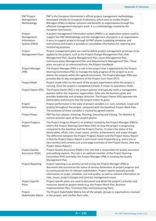 The PM² Methodology Guide v3.0
A — 133
Appendix G: Glossary
PM² Project
Management
Methodology
PM² is the European Commission’s official project management methodology,
developed initially for European Institutions, which aims to enable Project
Managers (PMs) to deliver solutions and benefits to organisations through the
effective management of project work. It is a methodology created by the
European Commission.
Project
Management
Information
System (PMIS)
A project management information system (PMIS) is an application system used to
support the PM² Methodology and the management of projects in an organisation.
It aims to support projects through all PM² phases (supplying templates and
instructions) and makes it possible to consolidate information for reporting and
monitoring purposes.
Project
Management Plans
Project management plans are used to define project management processes to be
applied to the project, such as the Project Change Management Plan, Risk
Management Plan, Quality Management Plan, Issues Management Plan,
Communications Management Plan and Requirements Management Plan. These
plans are part of, or referenced from, the Project Handbook.
Project Manager
(PM)
The Project Manager (PM) is a role in the project that is appointed by the Project
Steering Committee (PSC) to manage the daily progress of the project so as to
deliver the outputs within the agreed constraints. The Project Manager (PM) also
provides day-to-day management of the Project Core Team (PCT).
Project Mode Project mode refers to the work of the project organisation while the project is
running. Once the project is completed (closed), it moves to operations mode.
Project Owner (PO) The Project Owner (PO) is the project sponsor and typically holds a management
position within the requestor organisation. S/he sets the business goals and
provides leadership and strategic direction. The Project Owner (PO) approves the
deliverables and ensures that the project meets its goals.
Project
Performance
Project performance is the state of project variables (i.e. cost, schedule, scope and
quality) throughout the project, compared with the baselined Project Work Plan.
The evolution of these variables is tracked by agreed metrics.
Project Phase PM² has four phases: Initiating, Planning, Executing and Closing. The Monitor 
Control activities span all four project phases.
Project Progress
Report
The Project Progress Report is an artefact created by the Project Manager (PM) to
inform the Project Steering Committee (PSC) on how the project is progressing
compared to the baselines and the Project Charter. It covers the status of the
deliverables, effort, risks, major issues, actions, achievements and scope changes.
The difference between the Project Progress Report and the Project Status Report
is that the Project Status Report is sent much more frequently (e.g. every one or
two months) and contains just a one-page summary of the Project Status. (See also
Project Status Report.)
Project Quality
Assurance (PQA)
Project Quality Assurance (PQA) is the role that is responsible for quality assurance
and auditing aspects. The role is an optional member of the Project Steering
Committee (PSC) and helps the Project Manager (PM) in creating the Quality
Management Plan.
Project Reporting Project reporting is an activity carried out by the Project Manager (PM) to
document and summarise the status of various dimensions of project progress and
to communicate this to relevant stakeholders. Project reports typically provide
information on scope, schedule, cost and quality, as well as relevant information on
risks, issues, project changes and contract management issues.
Project-Specific
Plans
Project-specific plans are used to document and detail the project’s activities and
resources based on project needs (e.g. the Project Work Plan, Business
Implementation Plan, Transition Plan and Outsourcing Plan).
Project
Stakeholder Matrix
The Project Stakeholder Matrix lists all the people, groups or organisations involved
in the project, and clarifies their roles.
 