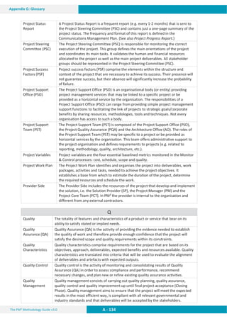 The PM² Methodology Guide v3.0 A - 134
Appendix G: Glossary
Project Status
Report
A Project Status Report is a frequent report (e.g. every 1-2 months) that is sent to
the Project Steering Committee (PSC) and contains just a one-page summary of the
project status. The frequency and format of this report is defined in the
Communications Management Plan. (See also Project Progress Report.)
Project Steering
Committee (PSC)
The Project Steering Committee (PSC) is responsible for monitoring the correct
execution of the project. This group defines the main orientations of the project
and coordinates its main tasks. It validates the human and financial resources
allocated to the project as well as the main project deliverables. All stakeholder
groups should be represented in the Project Steering Committee (PSC).
Project Success
Factors (PSF)
Project success factors (PSF) comprise the elements within the structure and
context of the project that are necessary to achieve its success. Their presence will
not guarantee success, but their absence will significantly increase the probability
of failure.
Project Support
Office (PSO)
The Project Support Office (PSO) is an organisational body (or entity) providing
project management services that may be linked to a specific project or be
provided as a horizontal service by the organisation. The responsibilities of a
Project Support Office (PSO) can range from providing simple project management
support functions to facilitating the link of projects to strategic goals/corporate
benefits by sharing resources, methodologies, tools and techniques. Not every
organisation has access to such a body.
Project Support
Team (PST)
The Project Support Team (PST) is composed of the Project Support Office (PSO),
the Project Quality Assurance (PQA) and the Architecture Office (AO). The roles of
the Project Support Team (PST) may be specific to a project or be provided as
horizontal services by the organisation. This team offers administrative support to
the project organisation and defines requirements to projects (e.g. related to
reporting, methodology, quality, architecture, etc.).
Project Variables Project variables are the four essential baselined metrics monitored in the Monitor
 Control processes: cost, schedule, scope and quality.
Project Work Plan The Project Work Plan identifies and organises the project into deliverables, work
packages, activities and tasks, needed to achieve the project objectives. It
establishes a base from which to estimate the duration of the project, determine
the required resources and schedule the work.
Provider Side The Provider Side includes the resources of the project that develop and implement
the solution, i.e. the Solution Provider (SP), the Project Manager (PM) and the
Project Core Team (PCT). In PM² the provider is internal to the organisation and
different from any external contractors.
Q
Quality The totality of features and characteristics of a product or service that bear on its
ability to satisfy stated or implied needs.
Quality
Assurance (QA)
Quality Assurance (QA) is the activity of providing the evidence needed to establish
the quality of work and therefore provide enough confidence that the project will
satisfy the desired scope and quality requirements within its constraints.
Quality
Characteristics
Quality characteristics comprise requirements for the project that are based on its
objectives, approach, deliverables, expected benefits and resources available. Quality
characteristics are translated into criteria that will be used to evaluate the alignment
of deliverables and artefacts with expected outputs.
Quality Control Quality control is the activity of monitoring and consolidating results of Quality
Assurance (QA) in order to assess compliance and performance, recommend
necessary changes, and plan new or refine existing quality assurance activities.
Quality
Management
Quality management consists of carrying out quality planning, quality assurance,
quality control and quality improvement up until final project acceptance (Closing
Phase). Quality management aims to ensure that the project will meet the expected
results in the most efficient way, is compliant with all relevant governmental and
industry standards and that deliverables will be accepted by the stakeholders.
 
