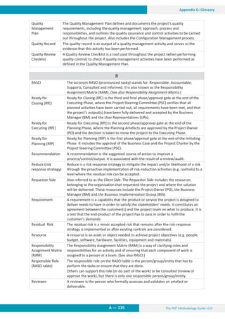 The PM² Methodology Guide v3.0
A — 135
Appendix G: Glossary
Quality
Management
Plan
The Quality Management Plan defines and documents the project’s quality
requirements, including the quality management approach, process and
responsibilities, and outlines the quality assurance and control activities to be carried
out throughout the project. Also includes the Configuration Management process.
Quality Record The quality record is an output of a quality management activity and serves as the
evidence that this activity has been performed.
Quality Review
Checklist
A Quality Review Checklist is a tool used throughout the project (when performing
quality control) to check if quality management activities have been performed as
defined in the Quality Management Plan.
R
RASCI The acronym RASCI (pronounced rasky) stands for: Responsible, Accountable,
Supports, Consulted and Informed. It is also known as the Responsibility
Assignment Matrix (RAM). (See also Responsibility Assignment Matrix.)
Ready for
Closing (RfC)
Ready for Closing (RfC) is the third and final phase/approval gate at the end of the
Executing Phase, where the Project Steering Committee (PSC) verifies that all
planned activities have been carried out, all requirements have been met, and that
the project’s output(s) have been fully delivered and accepted by the Business
Manager (BM) and the User Representatives (URs).
Ready for
Executing (RfE)
Ready for Executing (RfE) is the second phase/approval gate at the end of the
Planning Phase, where the Planning Artefacts are approved by the Project Owner
(PO) and the decision is taken to move the project to the Executing Phase.
Ready for
Planning (RfP)
Ready for Planning (RfP) is the first phase/approval gate at the end of the Initiating
Phase. It includes the approval of the Business Case and the Project Charter by the
Project Steering Committee (PSC).
Recommendation A recommendation is the suggested course of action to improve a
process/control/output. It is associated with the result of a review/audit.
Reduce (risk
response strategy)
Reduce is a risk response strategy to mitigate the impact and/or likelihood of a risk
through the proactive implementation of risk-reduction activities (e.g. controls) to a
level where the residual risk can be accepted.
Requestor Side Also referred to as the Client Side. The Requestor Side includes the resources
belonging to the organisation that requested the project and where the solution
will be delivered. These resources include the Project Owner (PO), the Business
Manager (BM) and the Business Implementation Group (BIG).
Requirement A requirement is a capability that the product or service the project is designed to
deliver needs to have in order to satisfy the stakeholders’ needs. It constitutes an
agreement between the customer(s) and the project team on what to produce. It is
a test that the end-product of the project has to pass in order to fulfil the
customer’s demands.
Residual Risk The residual risk is a minor accepted risk that remains after the risk-response
strategy is implemented or after existing controls are considered.
Resource A resource is an asset or object needed to achieve project objectives (e.g. people,
budget, software, hardware, facilities, equipment and materials).
Responsibility
Assignment Matrix
(RAM)
The Responsibility Assignment Matrix (RAM) is a way of clarifying roles and
responsibilities for an activity and of ensuring that each component of work is
assigned to a person or a team. (See also RASCI.)
Responsible Role
(RASCI table)
The responsible role on the RASCI table is the person/group/entity that has to
perform the tasks or ensure that they are done.
Others can support this role (or do part of the work) or be consulted (review or
approve the work), but there is only one responsible person/group/entity.
Reviewer A reviewer is the person who formally assesses and validates an artefact or
deliverable.
 