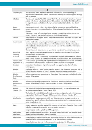 The PM² Methodology Guide v3.0
A — 137
Appendix G: Glossary
S
Secondary risk The secondary risk is the one that remains after the risk-response strategy is
implemented. The new risk is then assessed and if necessary a new response strategy
may be defined.
Schedule The schedule is part of the PM² Project Work Plan. It consists of a time-based plan of
project milestones, activities, tasks and deliverables, with start and end dates, linked
by dependencies. A schedule is often presented in a Gantt chart. (See also Gantt
chart.)
Scope
Statement
A scope statement is a short description of what needs to be accomplished in a
project. It presents the major objectives, deliverables and justification in one or two
phrases.
The project scope is first defined in the Business Case and then elaborated in the
Project Charter. It reaches its final form in the Project Work Plan
Services Services refer to intangible project outputs that enable the requestor to achieve the
desirable outcomes.
Service Mode Service mode is the temporary organisation/governance structure created to
maintain, improve, extend and support information systems after they have been
delivered to the stakeholders/user community and until the end of the information
system’s lifecycle.
The service mode is also known as operational and corrective maintenance mode.
Share (risk
response
strategy)
Share is a risk response strategy that can be used both for negative (threats) and
positive (opportunities) risks.
It is usually based on a “pain/gain” formula where both parties share either the loss,
in the case of a threat, or the gains, in the case of an opportunity (e.g. by partnering).
Service-Level
Agreement (SLA)
A service-level agreement (SLA) is part of a contract agreed by two parties where key
performance indicators (KPIs) are defined and the level of service agreed.
Situation A situation refers to a set of problems, needs and opportunities that affect the
existing state.
Solution A solution refers to a set of products and/or services that allows the requestor side to
solve a business problem, to meet a business need or to grab an opportunity.
Solution
Development
Costs
Solution development costs comprise the costs of the resources required to develop
project deliverables.
Solution
Maintenance
Costs
Solution maintenance costs comprise the costs of resources required to maintain
project deliverables (including making changes to project deliverables).
Solution
Provider (SP)
The Solution Provider (SP) assumes overall accountability for the deliverables and
services requested by the Project Owner (PO).
The Solution Provider (SP) typically holds a management position within the provider
organisation. The Project Manager (PM) reports to the Solution Provider (SP).
Specification A specification is a complete, testable and documented set of requirements to be
satisfied by a specific solution. Specifications can be described in use cases, business
rules, story boards, etc.
Stage A stage is a point, period or step within a phase, (primarily the Executing Phase) and is
linked to a major achievement in terms of project outcomes.
It is principally used in Agile Project Management.
Stage-based
Breakdown
Stage-based breakdown describes a technique used to represent and organise project
work in sequential phases or stages/iterations.
Stakeholder A stakeholder is any individual, group or organisation that can affect, be (positively or
negatively) affected by, or perceive itself to be affected by the project.
A stakeholder can also exert influence over the project and its deliverables.
 