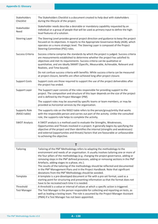 The PM² Methodology Guide v3.0 A - 138
Appendix G: Glossary
Stakeholders
Checklist
The Stakeholders Checklist is a document created to help deal with stakeholders
during the lifecycle of the project.
Stakeholder
Need
Stakeholder needs describe a desirable or mandatory capability requested by an
individual or a group of people that will be used as primary input to define the high-
level features of a solution.
Steering Layer The Steering Level provides general project direction and guidance to keep the project
focused on its objectives. It reports to the Appropriate Governance Body (AGB), which
operates on a more strategic level. The Steering Layer is composed of the Project
Steering Committee (PSC) roles.
Success Criteria Success criteria comprise the standards by which the project is judged. Success criteria
are measurements established to determine whether the project has satisfied its
objectives and met its requirements. Success criteria can be qualitative or
quantitative, and are ideally SMART (Specific, Measurable, Achievable, Relevant and
Realistic, and Time-bound).
Do not confuse success criteria with benefits: While success criteria can be measured
at project closure, benefits are often achieved long after project closure.
Support Costs Support costs are those required to support the use of the project deliverables after
the project has ended.
Support Layer The Support Layer consists of the roles responsible for providing support to the
project. The composition and structure of this layer depends on the size of the project
and is defined by the Project Manager (PM).
The support roles may be assumed by specific teams or team members, or may be
provided as horizontal services by the organisation.
Supports Role
(RASCI table)
The supports role on the RASCI table refers to the person/group/entity that works
with the responsible person and carries out part of the activity. Unlike the consulted
role, the supports role helps to complete the activity.
SWOT Analysis A SWOT analysis is a method used to evaluate the Strengths, Weaknesses,
Opportunities and Threats involved in a project. It generally begins by specifying the
objective of the project and then identifies the internal (strengths and weaknesses)
and external (opportunities and threats) factors that are favourable or unfavourable
to achieving the objective.
T
Tailoring Tailoring of the PM² Methodology refers to adapting the methodology to the
environment and needs of an organisation. It usually involves tailoring one or more of
the four pillars of the methodology (e.g. changing the project governance, adding or
removing steps in the PM² defined processes, adding or removing sections in the PM²
Artefacts, adding stages to a phase, etc.).
The results of the tailoring of the methodology should be reflected and documented
in the PM² Management Plans and in the Project Handbook. Note that significant
deviations from the PM² Methodology should be avoided.
Template A template is a pre-developed document or file with a pre-set format, used as a
starting point for structuring and presenting information so that the format does not
have to be recreated each time it is needed.
Threshold A threshold is a value or interval of values at which a specific action is triggered.
Test Manager The Test Manager is the person responsible for collecting and reporting on tests, as
well as leading a testing team. The role is assumed by the Project Manager Assistant
(PMA) if a Test Manager has not been appointed.
 