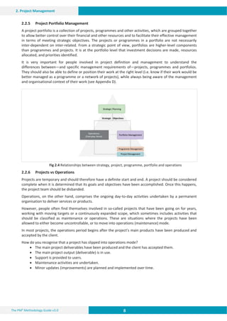 8 8 8
The PM² Methodology Guide v3.0
2. Project Management
2.2.5 Project Portfolio Management
A project portfolio is a collection of projects, programmes and other activities, which are grouped together
to allow better control over their financial and other resources and to facilitate their effective management
in terms of meeting strategic objectives. The projects or programmes in a portfolio are not necessarily
inter-dependent on inter-related. From a strategic point of view, portfolios are higher-level components
than programmes and projects. It is at the portfolio level that investment decisions are made, resources
allocated, and priorities identified.
It is very important for people involved in project definition and management to understand the
differences between—and specific management requirements of—projects, programmes and portfolios.
They should also be able to define or position their work at the right level (i.e. know if their work would be
better managed as a programme or a network of projects), while always being aware of the management
and organisational context of their work (see Appendix D).
Fig 2.4 Relationships between strategy, project, programme, portfolio and operations
2.2.6 Projects vs Operations
Projects are temporary and should therefore have a definite start and end. A project should be considered
complete when it is determined that its goals and objectives have been accomplished. Once this happens,
the project team should be disbanded.
Operations, on the other hand, comprises the ongoing day-to-day activities undertaken by a permanent
organisation to deliver services or products.
However, people often find themselves involved in so-called projects that have been going on for years,
working with moving targets or a continuously expanded scope, which sometimes includes activities that
should be classified as maintenance or operations. These are situations where the projects have been
allowed to either become uncontrollable, or to move into operations (maintenance) mode.
In most projects, the operations period begins after the project’s main products have been produced and
accepted by the client.
How do you recognise that a project has slipped into operations mode?
x The main project deliverables have been produced and the client has accepted them.
x The main project output (deliverable) is in use.
x Support is provided to users.
x Maintenance activities are undertaken.
x Minor updates (improvements) are planned and implemented over time.
 