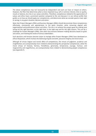 11 The PM² Methodology Guide v3.0
2. Project Management
The above competences may not necessarily be independent and each can have an impact on others.
However, the filter that determines what is more important (e.g. self or common interest, time or quality,
results or balance, etc.) lies in our values and ethics. Therefore, competences related to the appreciation of
values and ethics have a prominent position compared to the rest because it is our ethical profile that
guides us on how we should apply our competencies, and determines what we consider good or bad, right
or wrong, in any given situation, decision and action.
Note that Project Managers (PMs) and Business Managers (BMs) should demonstrate these competencies
effectively, consistently and appropriately to the given situation, while remaining aligned with
organisational and professional values and ethics. The aim is to achieve the project goals by making (and
acting on) the right decisions, at the right time, in the right way and for the right reasons. This can be a
challenge for Project Managers (PMs), who often face tensions between making decisions based on goals
and values, and meeting the needs of various stakeholders.
Such decisions and tensions become easier to manage when Project Managers (PMs) have developed an
ethical disposition, which involves the balancing of goals and skills, personal integrity and moral virtue.
Although all virtues (logical and moral) affect all competences, the virtues of judgment, prudence and
insightfulness are (comparatively) more related to demonstrating the perspective competencies, while the
moral virtues of honesty, fairness, friendliness, generosity, temperance, courage, humour, and
magnanimity and magnificence, are (comparatively) more related to demonstrating people competences
(see Appendix F).
 