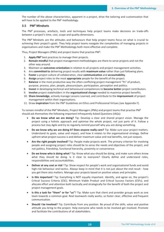 19 The PM² Methodology Guide v3.0
3. Overview of the PM² Methodology
The number of the above characteristics, apparent in a project, drive the tailoring and customization that
will have to be applied to the PM2 methodology.
3.5 PM² Mindsets
The PM² processes, artefacts, tools and techniques help project teams make decisions on trade-offs
between a project’s time, cost, scope and quality dimensions.
The PM² Mindsets are the attitudes and behaviours that help project teams focus on what is crucial to
achieving their project’s goals. They help project teams navigate the complexities of managing projects in
organisations and make the PM² Methodology both more effective and complete.
Thus, Project Managers (PMs) and project teams that practise PM²:
1. Apply PM² best practices to manage their projects.
2. Remain mindful that project management methodologies are there to serve projects and not the
other way around.
3. Maintain an outcomes orientation in relation to all projects and project management activities.
4. Are committed to delivering project results with maximum value rather than just following plans.
5. Foster a project culture of collaboration, clear communication and accountability.
6. Assign project roles to the most appropriate people for the benefit of the project.
7. Balance in the most productive way the often-conflicting project management “Ps” of product,
purpose, process, plan, people, pleasure/pain, participation, perception and politics.
8. Invest in developing technical and behavioural competences to become better project contributors.
9. Involve project stakeholders in the organisational change needed to maximise project benefits.
10. Share knowledge, actively manage Lessons Learned, and contribute to the improvement of project
management within their organisations.
11. Draw inspiration from the PM² Guidelines on Ethics and Professional Virtues (see Appendix F).
To remain mindful of the PM² Mindsets, Project Managers (PMs) and project teams that practise PM²
should ask themselves the following important Infrequently Asked Questions (IAQs):
x Do we know what we are doing? Tip: Develop a clear and shared project vision. Manage the
project using a holistic approach and optimise the whole project, not just parts of it. Follow a
process but stay Agile and try to regularly remind yourself why you are doing something.
x Do we know why we are doing it? Does anyone really care? Tip: Make sure your project matters.
Understand its goals, value and impact, and how it relates to the organisational strategy. Define
upfront what project success is and deliver maximum value and real benefits, not just outputs.
x Are the right people involved? Tip: People make projects work. The primary criterion for involving
people and assigning project roles should be to serve the needs and objectives of the project, and
not politics, friendship, functional hierarchy, proximity or convenience.
x Do we know who is doing what? Tip: Know what you should be doing, and make sure others know
what they should be doing. Is it clear to everyone? Clearly define and understand roles,
responsibilities and accountabilities.
x Deliver at any cost or risk? Tip: Show respect for people’s work and organisational funds and avoid
high-risk behaviour and tactics. Always keep in mind that it is not just about the end result - how
you get there also matters. Manage your projects based on positive values and principles.
x Is this important? Tip: Everything is NOT equally important. Identify, and agree on, the project’s
Critical Success Criteria (CSC), Minimum Viable Product and Critical Success Factors (CSFs), and
allocate effort and attention both tactically and strategically for the benefit of both the project and
project management goals.
x Is this a task for “them” or for “us”? Tip: Make sure that client and provider groups work as one
team towards a common goal. Real teamwork really works; so foster clear, effective and frequent
communication.
x Should I be involved? Tip: Contribute from any position. Be proud of the skills, value and positive
attitude you bring to the project. Help everyone who needs to be involved get involved. Promote
and facilitate the contributions of all stakeholders.
 
