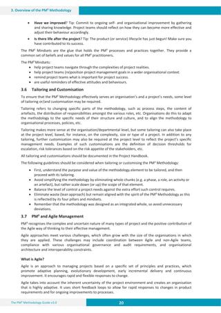 20 20 20
The PM² Methodology Guide v3.0
3. Overview of the PM² Methodology
x Have we improved? Tip: Commit to ongoing self- and organisational improvement by gathering
and sharing knowledge. Project teams should reflect on how they can become more effective and
adjust their behaviour accordingly.
x Is there life after the project? Tip: The product (or service) lifecycle has just begun! Make sure you
have contributed to its success.
The PM² Mindsets are the glue that holds the PM² processes and practices together. They provide a
common set of beliefs and values for all PM² practitioners.
The PM² Mindsets:
x help project teams navigate through the complexities of project realities.
x help project teams (re)position project management goals in a wider organisational context.
x remind project teams what is important for project success.
x are useful reminders of effective attitudes and behaviours.
3.6 Tailoring and Customisation
To ensure that the PM² Methodology effectively serves an organisation’s and a project’s needs, some level
of tailoring or/and customisation may be required.
Tailoring refers to changing specific parts of the methodology, such as process steps, the content of
artefacts, the distribution of responsibilities amongst the various roles, etc. Organisations do this to adapt
the methodology to the specific needs of their structure and culture, and to align the methodology to
organisational processes, policies, etc.
Tailoring makes more sense at the organisation/departmental level, but some tailoring can also take place
at the project level, based, for instance, on the complexity, size or type of a project. In addition to any
tailoring, further customisation may also be required at the project level to reflect the project’s specific
management needs. Examples of such customisations are the definition of decision thresholds for
escalation, risk tolerances based on the risk appetite of the stakeholders, etc.
All tailoring and customisations should be documented in the Project Handbook.
The following guidelines should be considered when tailoring or customising the PM² Methodology:
x First, understand the purpose and value of the methodology element to be tailored, and then
proceed with its tailoring.
x Avoid simplifying the methodology by eliminating whole chunks (e.g. a phase, a role, an activity or
an artefact), but rather scale down (or up) the scope of that element.
x Balance the level of control a project needs against the extra effort such control requires.
x Eliminate waste (lean approach) but remain aligned with the spirit of the PM² Methodology as this
is reflected by its four pillars and mindsets.
x Remember that the methodology was designed as an integrated whole, so avoid unnecessary
deviations.
3.7 PM² and Agile Management
PM² recognises the complex and uncertain nature of many types of project and the positive contribution of
the Agile way of thinking to their effective management.
Agile approaches meet various challenges, which often grow with the size of the organisations in which
they are applied. These challenges may include coordination between Agile and non-Agile teams,
compliance with various organisational governance and audit requirements, and organisational
architecture and interoperability constraints.
What is Agile?
Agile is an approach to managing projects based on a specific set of principles and practices, which
promote adaptive planning, evolutionary development, early incremental delivery and continuous
improvement. It encourages rapid and flexible responses to change.
Agile takes into account the inherent uncertainty of the project environment and creates an organisation
that is highly adaptive. It uses short feedback loops to allow for rapid responses to changes in product
requirements and for ongoing improvements to processes.
 