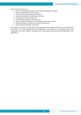 21 The PM² Methodology Guide v3.0
3. Overview of the PM² Methodology
Agile’s key characteristics are:
• a focus on delivering value early on and frequently throughout a project
• decisions made based on what is known
• close cooperation among all parties involved
• continuous stakeholder involvement at all levels
• involving team members in planning
• incremental development with short cycles
• scope management through the continuous (re)prioritisation of tasks
• embracing change, continuous learning and improvement
• just enough documentation and control.
PM² provides a structure that helps Agile teams achieve the desired agility while still accommodating tight
procurement and audit requirements, good coordination with programme and portfolio levels, and
collaboration with other projects, contractors, other organisational units and external organisations (see
Appendix D).
 
