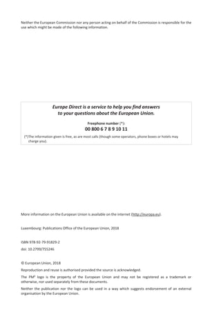 Neither the European Commission nor any person acting on behalf of the Commission is responsible for the
use which might be made of the following information.
Europe Direct is a service to help you find answers
to your questions about the European Union.
Freephone number (*):
00 800 6 7 8 9 10 11
(*)The information given is free, as are most calls (though some operators, phone boxes or hotels may
charge you).
More information on the European Union is available on the internet (http://europa.eu).
Luxembourg: Publications Office of the European Union, 2018
ISBN 978-92-79-91829-2
doi: 10.2799/755246
© European Union, 2018
Reproduction and reuse is authorised provided the source is acknowledged.
The PM² logo is the property of the European Union and may not be registered as a trademark or
otherwise, nor used separately from these documents.
Neither the publication nor the logo can be used in a way which suggests endorsement of an external
organisation by the European Union.
 